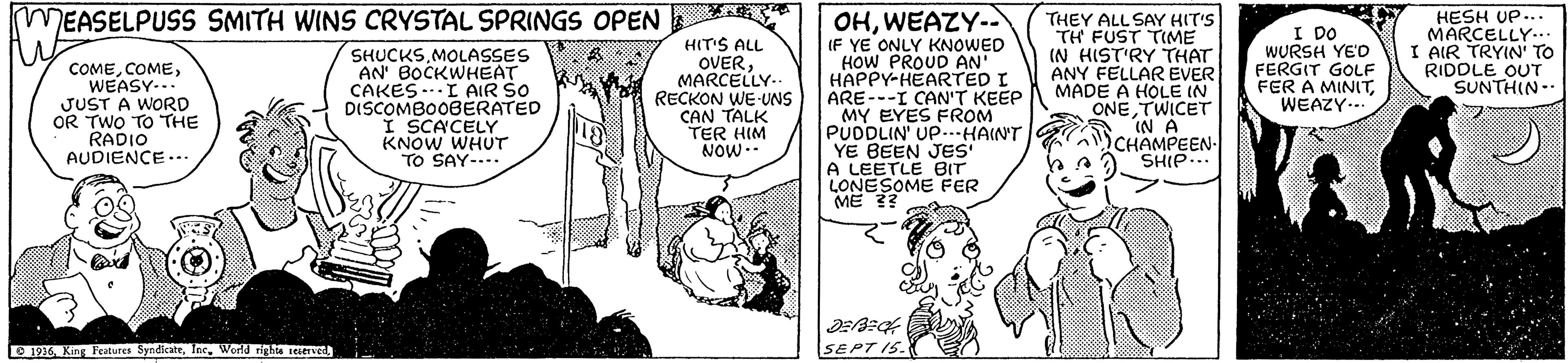 Font OCR: HESH UP... MARCELLY.. I AIR TRYIN' TO RIDDLE OUT SUNTHIN- OHWEAZY-- IF YE ONLY KNOWED HOW PROUD AN HAPPY-HEARTED I ARE---I CAN'T KEEP MY EYES FROM PUDDLIN' Up...HAIN'T YE BEEN JES' A LEETLE BIT LONESOME FER ME ?? MEASELPUSS SMITH WINS CRYSTAL SPRINGS OPEN COMEWEASY-.. JUST A WORD OR TWO TO THE RADIO AUDIENCE... SHUCKSMOLASSES AN' BOCKWHEAT CAKES -..I AIR SO DISCOMBOOBERATED I SCACELY KNOW WHUT TO SAY-... HIT'S ALL OVERMARCELLY- RECKON WE-UNS CAN TALK TER HIM NOW-- THEY ALL SAY HIT'S TH FUST TIME IN HIST'RY THAT ANY FELLAR EVER MADE A HOLE IN ONE TWICET IN A CHAMPEEN- SHIP... I DO WURSH YE'D FERGIT GOLF FER A MINITWEAZY... O 1926. King Features SyndicateWorld righta ierved SEPT IS. HESH UP... MARCELLY.. I AIR TRYIN' TO RIDDLE OUT SUNTHIN- OHWEAZY-- IF YE ONLY KNOWED HOW PROUD AN HAPPY-HEARTED I ARE---I CAN'T KEEP MY EYES FROM PUDDLIN' Up...HAIN'T YE BEEN JES' A LEETLE BIT LONESOME FER ME ?? MEASELPUSS SMITH WINS CRYSTAL SPRINGS OPEN COMEWEASY-.. JUST A WORD OR TWO TO THE RADIO AUDIENCE... SHUCKSMOLASSES AN' BOCKWHEAT CAKES -..I AIR SO DISCOMBOOBERATED I SCACELY KNOW WHUT TO SAY-... HIT'S ALL OVERMARCELLY- RECKON WE-UNS CAN TALK TER HIM NOW-- THEY ALL SAY HIT'S TH FUST TIME IN HIST'RY THAT ANY FELLAR EVER MADE A HOLE IN ONE TWICET IN A CHAMPEEN- SHIP... I DO WURSH YE'D FERGIT GOLF FER A MINITWEAZY... O 1926. King Features SyndicateWorld righta ierved SEPT IS.
