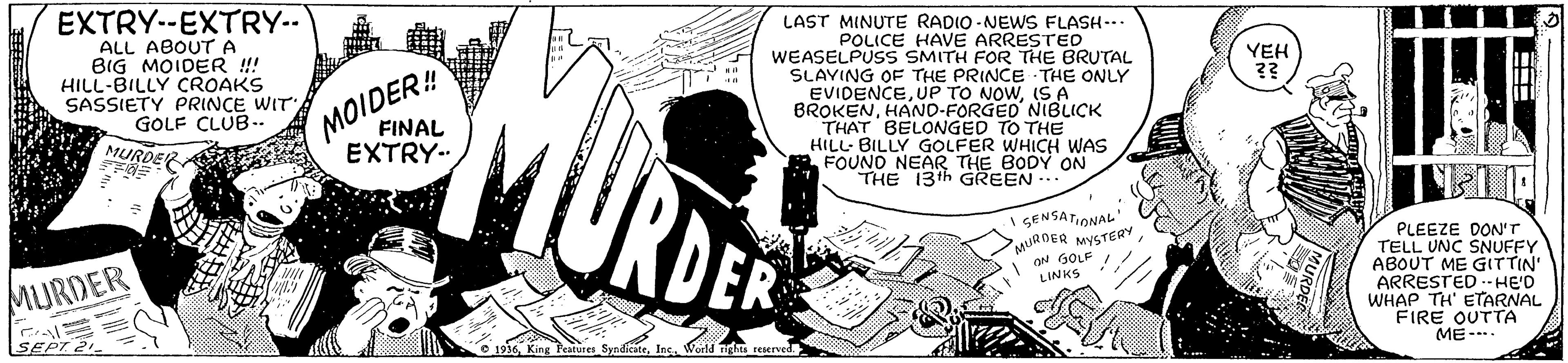 Fiction OCR: EXTRY-EXTRY.. LAST MINUTE RADIO -NEWS FLASH--. POLICE HAVE ARRESTED WEASELPUSS SMITH FOR THE BRUTAL SLAYING OF THE PRINCE THE ONLY ALL ABOUTA BIG MOIDER ! HILL-BILLY CROAKS SASSIETY PRINCE WIT GOLF CLUB-. MURDERA YEH ?? MOIDER! BROKENHAND-FORGED NIBLICK THAT BELONGED TO THE HILL- BILLY GOLFER WHICH WAS FOUND NEAR THE BODY FINAL EXTRY- ON THE 13th GREEN .. URDER GENSATIONAL PLEEZE DON'T TELL UNC SNUFFY ABOUT ME GITTIN' ARRESTED -- HE'D WHAP TH' ETARNAL FIRE OUTTA ME--.. URDER MYSTERY N GOLF I LINKS MURDER ???? 1936Inc. Werld Tigs reserved. EXTRY-EXTRY.. LAST MINUTE RADIO -NEWS FLASH--. POLICE HAVE ARRESTED WEASELPUSS SMITH FOR THE BRUTAL SLAYING OF THE PRINCE THE ONLY ALL ABOUTA BIG MOIDER ! HILL-BILLY CROAKS SASSIETY PRINCE WIT GOLF CLUB-. MURDERA YEH ?? MOIDER! BROKENHAND-FORGED NIBLICK THAT BELONGED TO THE HILL- BILLY GOLFER WHICH WAS FOUND NEAR THE BODY FINAL EXTRY- ON THE 13th GREEN .. URDER GENSATIONAL PLEEZE DON'T TELL UNC SNUFFY ABOUT ME GITTIN' ARRESTED -- HE'D WHAP TH' ETARNAL FIRE OUTTA ME--.. URDER MYSTERY N GOLF I LINKS MURDER ???? 1936King Features SynditateInc. Werld Tigs reserved.