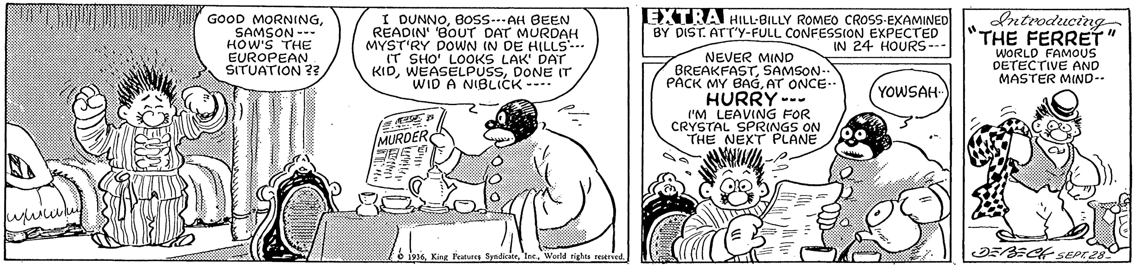 Conversation OCR: GOOD MORNINGSAMSON --- HOW'S THE EUROPEAN SITUATION ?? I DUNNOBosS..AH BEEN READIN' BOUT DAT MURDAH MYST'RY DOWN IN DE HILLS IT SHO' LOOKS LAK' DAT KIDDONE IT WID A NIBLICK ---- EXTRA HILL-BILLY ROMEO CROSS-EXAMINED BY DIST. ATT'y-FULL CONFESSION EXPECTED IN 24 HOURS--- dntroducing THE FERRET WORLD FAMOUS DETECTIVE AND MASTER MIND-- NEVER MIND BREAKFASTSAMSON- PACK MY BAGAT ONCE.. HURRY --- I'M LEAVING FOR CRYSTAL SPRINGS ON THE NEXT PLANE YOWSAH MURDER o 1916World rights reserved. GOOD MORNINGSAMSON --- HOW'S THE EUROPEAN SITUATION ?? I DUNNOBosS..AH BEEN READIN' BOUT DAT MURDAH MYST'RY DOWN IN DE HILLS IT SHO' LOOKS LAK' DAT KIDDONE IT WID A NIBLICK ---- EXTRA HILL-BILLY ROMEO CROSS-EXAMINED BY DIST. ATT'y-FULL CONFESSION EXPECTED IN 24 HOURS--- dntroducing THE FERRET WORLD FAMOUS DETECTIVE AND MASTER MIND-- NEVER MIND BREAKFASTSAMSON- PACK MY BAGAT ONCE.. HURRY --- I'M LEAVING FOR CRYSTAL SPRINGS ON THE NEXT PLANE YOWSAH MURDER o 1916King Features SyndiciteWorld rights reserved.