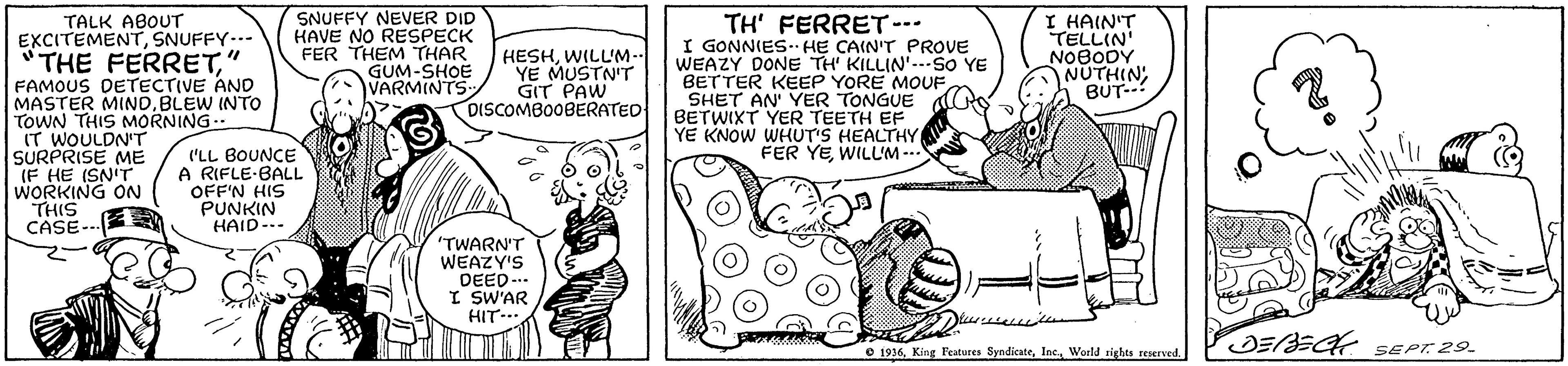 Font OCR: SNUFFY NEVER DID HAVE NO RESPECK FER THEM THAR GUM-SHOE VARMINTS TH' FERRET-- I GONNIES. H? CAIN'T PROVE WEAZY DONE TH' KILLIN'--SO YE BETTER KEEP YORE MOUF SHET AN' YER TONGUE BETWIXT YER TEETH EF YE KNOW WHUT'S HEALTHY FER YEWILL'M -- I HAIN'T TELLIN' NOBODY NUTHIN BUT-- TALK ABOUT EXCITEMENTSNUFFY..- THE FERRETFAMOUS DETECTIVE AND MASTER MINDBLEW INTO TOWN THIS MORNING IT WOULDN'T SURPRISE ME (F HE ISN'T WORKING ON THIS CASE-- HESHWILL'M-- YE MUSTN'T GIT PAW DISCOMBO0BERATED ('LL BOUNCE A RIFLE-BALL OFF'N HIS PUNKIN HAID-.. "TWARN'T WEAZY'S DEED... I SW'AR HIT- ?EA sEPt 29. © 1916. King Features SyndicateWorld rights reserved. SNUFFY NEVER DID HAVE NO RESPECK FER THEM THAR GUM-SHOE VARMINTS TH' FERRET-- I GONNIES. H? CAIN'T PROVE WEAZY DONE TH' KILLIN'--SO YE BETTER KEEP YORE MOUF SHET AN' YER TONGUE BETWIXT YER TEETH EF YE KNOW WHUT'S HEALTHY FER YEWILL'M -- I HAIN'T TELLIN' NOBODY NUTHIN BUT-- TALK ABOUT EXCITEMENTSNUFFY..- THE FERRETFAMOUS DETECTIVE AND MASTER MINDBLEW INTO TOWN THIS MORNING IT WOULDN'T SURPRISE ME (F HE ISN'T WORKING ON THIS CASE-- HESHWILL'M-- YE MUSTN'T GIT PAW DISCOMBO0BERATED ('LL BOUNCE A RIFLE-BALL OFF'N HIS PUNKIN HAID-.. "TWARN'T WEAZY'S DEED... I SW'AR HIT- ? EA sEPt 29 . © 1916. King Features SyndicateWorld rights reserved.