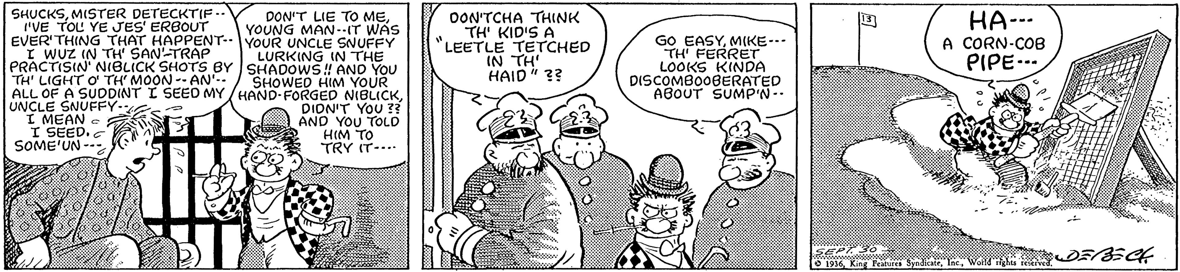 Finger OCR: SHUCKSMISTER DETECKTIF.. I'VE TOL YE JES' ERBOUT EVER'THING THAT HAPPENT--YOUR UNCLE SNUFFY I WUZ IN TH SAN-TRAP PRACTISIN' NIBLICK SHOTS BY SHADOWS!! ANO YOU TH' LIGHT O TH' MOON -- AN-. ALL OF A SUDDINT I SEED MY /HAND-FORGED NIBLICKUNCLE SNUFFY. I MEAN I SEED. SOME'UN --- OON'TCHA THINK TH KID'S A LEETLE TETCHED IN TH HAID" ?? DON'T LIE TO MEYOUNG MAN-.IT WAS GO EASYMIKE-.- TH FERRET LOOKS KINDA DISCOMBO0BERATED ABOUT SUMP'N-. HA--- A CORN-COB PIPE... LURKING IN THE SHOWED HIM YOUR DION'T YOU ? AND YOU TOLD HIM TO TRY IT-... SEP O 1936In Woild D5/8EC4 SHUCKSMISTER DETECKTIF.. I'VE TOL YE JES' ERBOUT EVER'THING THAT HAPPENT--YOUR UNCLE SNUFFY I WUZ IN TH SAN-TRAP PRACTISIN' NIBLICK SHOTS BY SHADOWS!! ANO YOU TH' LIGHT O TH' MOON -- AN-. ALL OF A SUDDINT I SEED MY /HAND-FORGED NIBLICKUNCLE SNUFFY. I MEAN I SEED. SOME'UN --- OON'TCHA THINK TH KID'S A LEETLE TETCHED IN TH HAID" ?? DON'T LIE TO MEYOUNG MAN-.IT WAS GO EASYMIKE-.- TH FERRET LOOKS KINDA DISCOMBO0BERATED ABOUT SUMP'N-. HA--- A CORN-COB PIPE... LURKING IN THE SHOWED HIM YOUR DION'T YOU ? AND YOU TOLD HIM TO TRY IT-... SEP O 1936King Festurea SyndieaiIn Woild D5/8EC4