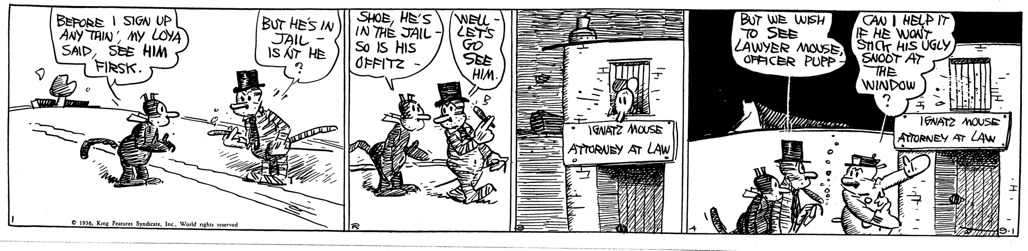 Drawing OCR: SHOEHE'S IN THÉ JAIL So IS HIS OFFITZ CAN I HELP IT E HE WONT LAWYER MOUSESICT HIS ÚGLY SNOOT AT THE WINDOW BUT WE WISH TO SEE BEFORE I SIGN UP ANY TAINMY LOYA SAIDSEE HIM FIRSK. BUT HES IN JAIL WELL SEE HIM. OPFICER PUPP H LY SI 1GNATZ MOUSE ATORNEY AT LAW IENATZ MOUSE ATTORUEY AT LAW • 194Ine. Werld nghts d SHOEHE'S IN THÉ JAIL So IS HIS OFFITZ CAN I HELP IT E HE WONT LAWYER MOUSESICT HIS ÚGLY SNOOT AT THE WINDOW BUT WE WISH TO SEE BEFORE I SIGN UP ANY TAINMY LOYA SAIDSEE HIM FIRSK. BUT HES IN JAIL WELL SEE HIM. OPFICER PUPP H LY SI 1GNATZ MOUSE ATORNEY AT LAW IENATZ MOUSE ATTORUEY AT LAW • 194Kng Feurs SyndieseIne. Werld nghts d