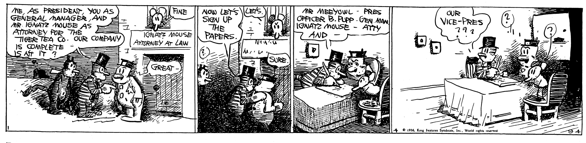 Design OCR: NOw LETSLETS SIGN UP THE PAPERS. D FINE MEYOU AS GENERAL MANAGÉR AND AR IONATZ NOUSE AS ATTORNEY FOR THE TIGER TEA Co. OUR COMPANY IS COMPLETE IS AT IT ? MR MBEYOL OPAICER B. PUPP - GEN MAN IGNATZ MOUSE - ATTY 7 AND PRES OUR VICE-PRES 291 IGNATZ MOUSE AYTORNEY AT LAW SURE GREAT + 1916 King teatren Syndeanles. World nghs reerve NOw LETSLETS SIGN UP THE PAPERS. D FINE MEAS PRESsIDENTYOU AS GENERAL MANAGÉR AND AR IONATZ NOUSE AS ATTORNEY FOR THE TIGER TEA Co. OUR COMPANY IS COMPLETE IS AT IT ? MR MBEYOL OPAICER B. PUPP - GEN MAN IGNATZ MOUSE - ATTY 7 AND PRES OUR VICE-PRES 291 IGNATZ MOUSE AYTORNEY AT LAW SURE GREAT + 1916 King teatren Syndeanles. World nghs reerve