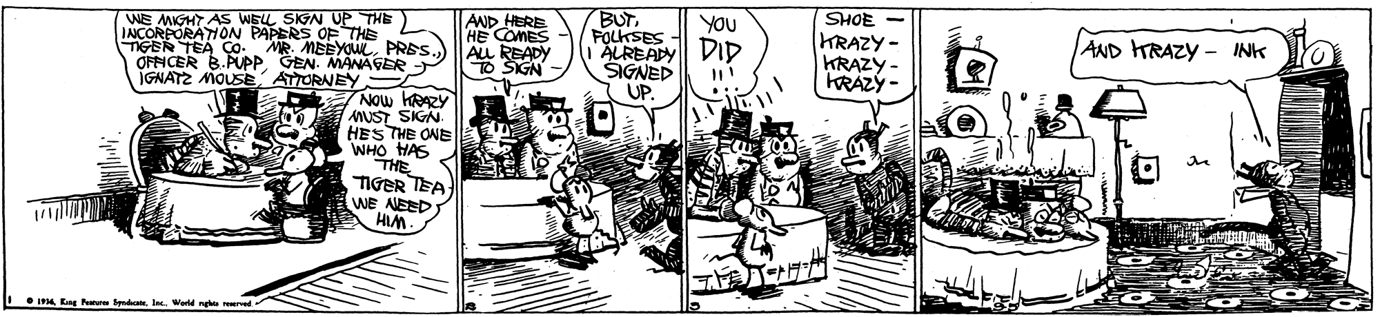 Comics OCR: BUTFOLKSES ALREADY DID SIGNED SHOE WE MIGHT AS WELL SIG UP THE) INCORPORATION PAPERS OFTHE TGER TEA Co. MR. MEYouPRES OFNCER B.PUPP. GEN. MANAFER IGNATZ MOUSE AND HERE HE COMES ALL READY O SIGN YOU KRAZY KRAZY - KRÁZÝ - AND HRAZY - INK ATORNEY UP MUST SIGN. HES THE ONE WHO HAS THE TIGER TEA WE NEED I 4 Eng Pature Spedha. I. BUTFOLKSES ALREADY DID SIGNED SHOE WE MIGHT AS WELL SIG UP THE) INCORPORATION PAPERS OFTHE TGER TEA Co. MR. MEYouPRES OFNCER B.PUPP. GEN. MANAFER IGNATZ MOUSE AND HERE HE COMES ALL READY O SIGN YOU KRAZY KRAZY - KRÁZÝ - AND HRAZY - INK ATORNEY UP MUST SIGN. HES THE ONE WHO HAS THE TIGER TEA WE NEED I 4 Eng Pature Spedha. I.