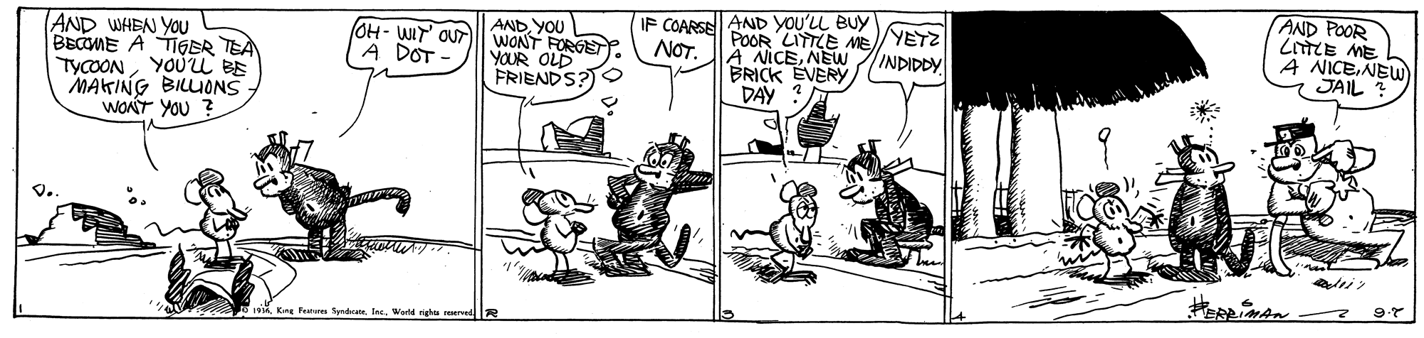 Rectangle OCR: AND WHEN YOU BECME A TIGER TEÀ TYCOONYOU BE MAKING BILLUONS WONT YOU ? AND YOU WONT FORGE YOUR OLD FRIENDS?O IF COARSE AND YOU'LL BUY POOR LITTLE ME/YETZ A NICENEW BRICK EVERY DAY AND POOR LnTCE ME A NICENEW JAIL OH- WIT' OUT A DOT - NOT. INDIDDY w King Fen SyndicateInc. World righta AND WHEN YOU BECME A TIGER TEÀ TYCOONYOU BE MAKING BILLUONS WONT YOU ? AND YOU WONT FORGE YOUR OLD FRIENDS?O IF COARSE AND YOU'LL BUY POOR LITTLE ME/YETZ A NICENEW BRICK EVERY DAY AND POOR LnTCE ME A NICENEW JAIL OH- WIT' OUT A DOT - NOT. INDIDDY w King Fen SyndicateInc. World righta