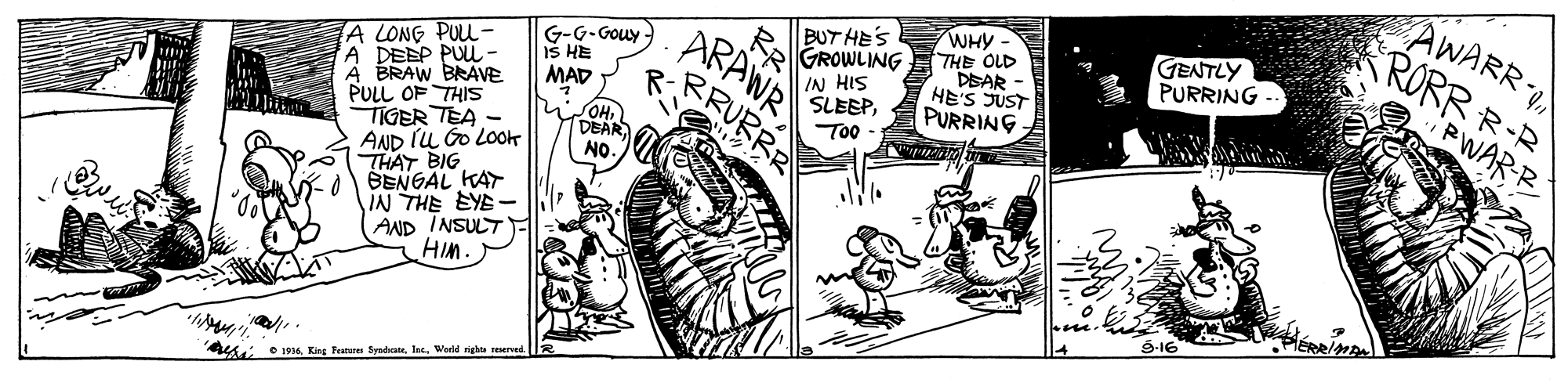 Parallel OCR: BUT HE'S GROWLING IN HIS SLEEPWHY THE OLD DEAR - HE'S JUST PURRING AWARR RORR R-R ARAWR GENTLY PURRING G-G-Gouy - Iš HE A LONG PUL - A DEEP PUL - A BRAW BRAVE PULL OF THIS TIGER TEA - AND IU GO Lot THAY BIG BENGAL KAT IN THE EYE- AND INSULT HIM. MAD PWAR-B Too DEAR NO. Au: e 194. King Fe SyndateWorld rights reerve BUT HE'S GROWLING IN HIS SLEEPWHY THE OLD DEAR - HE'S JUST PURRING AWARR RORR R-R ARAWR GENTLY PURRING G-G-Gouy - Iš HE A LONG PUL - A DEEP PUL - A BRAW BRAVE PULL OF THIS TIGER TEA - AND IU GO Lot THAY BIG BENGAL KAT IN THE EYE- AND INSULT HIM. MAD PWAR-B Too DEAR NO. Au: e 194. King Fe SyndateWorld rights reerve