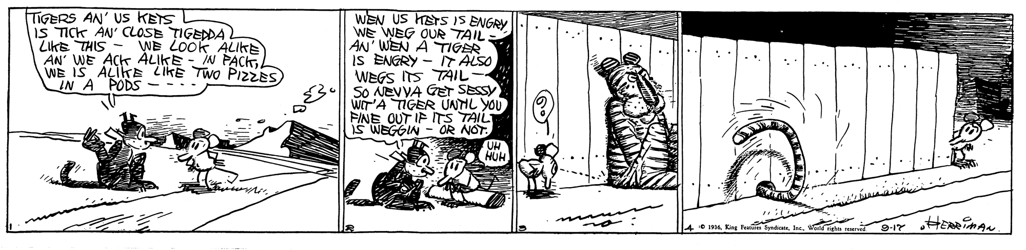 Parallel OCR: TIGERS AN' Us KETS IS TICK AN' CLOSE TIGEDDA LIKE THIS - WE LOOK ALIKE AN' WE ACK ALIKE - IN PACKWE IS ALIKE LIKE TWO PIZZES IN A PODS WEN US HETS IS ENGRY WE WEG QUR TAIL AN' WEN A TIGER IS ENGRY - T ALSO WEGS ITS TAIL SO NEVVA GET SESSY WIT'A TIGER UNTIL YOU FINE OUT IF ITS TAIL is WEGGIN - OR NOT. HUH HERRiMAN 1914 King 9-17 TIGERS AN' Us KETS IS TICK AN' CLOSE TIGEDDA LIKE THIS - WE LOOK ALIKE AN' WE ACK ALIKE - IN PACKWE IS ALIKE LIKE TWO PIZZES IN A PODS WEN US HETS IS ENGRY WE WEG QUR TAIL AN' WEN A TIGER IS ENGRY - T ALSO WEGS ITS TAIL SO NEVVA GET SESSY WIT'A TIGER UNTIL YOU FINE OUT IF ITS TAIL is WEGGIN - OR NOT. HUH HERRiMAN 1914 King 9-17