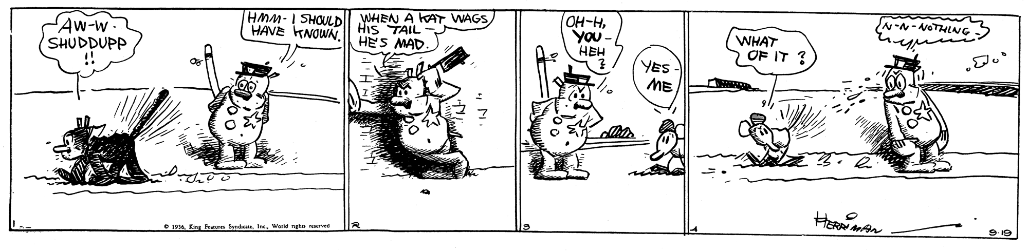 Illustration OCR: Aw-w SHUDDUPP HMM- I SHOULDII WHEN A KAT WAGS His TAIL HES MAD. OH-HYou- HEH HAVE KNOWN N-N-NOTHLNG WHAT > OF IT ? YES- ME HERN • 1934King Fenne Syndate. Ir. World ngho rerved MAN Aw-w SHUDDUPP HMM- I SHOULDII WHEN A KAT WAGS His TAIL HES MAD. OH-HYou- HEH HAVE KNOWN N-N-NOTHLNG WHAT > OF IT ? YES- ME HERN • 1934King Fenne Syndate. Ir. World ngho rerved MAN