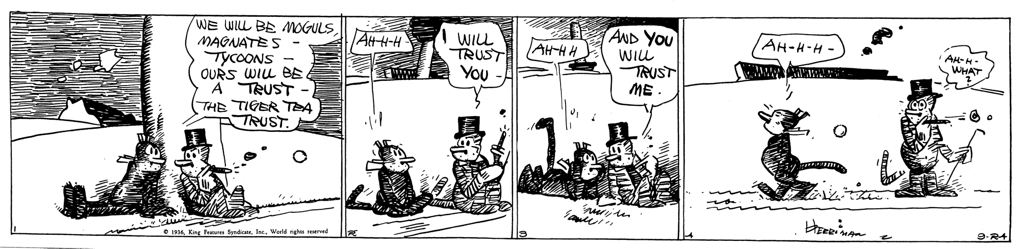 Drawing OCR: WE WILL BE MOGULS MAGNATE S TYCOONS - OURS WILL BE A TRUST THE TIGER TEA TRUST. AND YOU WILL TRUST ME AttH-H AH-H-H- WILL TRUST You AH-H H. AH-M- WHAT r? 9-R4 e 1936Werld ngn reserved WE WILL BE MOGULS MAGNATE S TYCOONS - OURS WILL BE A TRUST THE TIGER TEA TRUST. AND YOU WILL TRUST ME AttH-H AH-H-H- WILL TRUST You AH-H H. AH-M- WHAT r ? 9-R4 e 1936King Peaunes SyndicateWerld ngn reserved