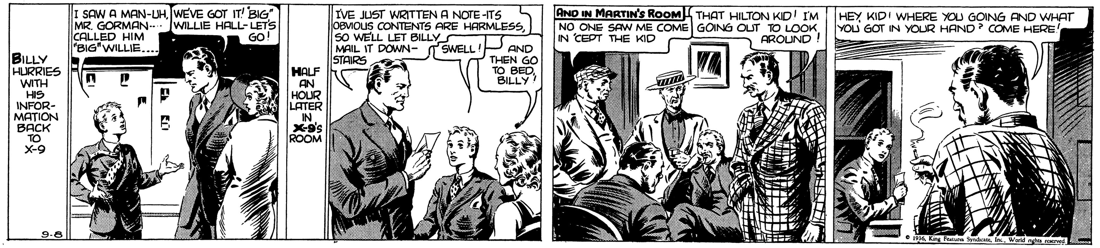 Publication OCR: I SAW A MAN-UHWEVE GOT IT! BIG" MR. GORMAN- CALLED HIM "BIG"WILLIE... IVE JUST WRITTEN A NOTE -ITS OBMOLIS CONTENTS ARE HARMLESSsO WELL LET BILLY MAIL IT DOWN- SWELL ! P AND STAIRS AND IN MARTIN'S ROOM THAT HILTON KID! IM NO ONE SAW ME COME GOING OUT TO LOOKIN CEPT THE KID WILLIE HALL-LETS GO! HEY KIDI WHERE YOU GOING AND WHATT YOU GOT IN YOUR HAND? COME HERE AROUND BILLY HURRIES WITH HIS INFOR- MATION BACK TO X-9 THEN GO HALF AN HOUR LATER IN. BILLY ROOM 9.8 I SAW A MAN-UHWEVE GOT IT! BIG" MR. GORMAN- CALLED HIM "BIG"WILLIE... IVE JUST WRITTEN A NOTE -ITS OBMOLIS CONTENTS ARE HARMLESSsO WELL LET BILLY MAIL IT DOWN- SWELL ! P AND STAIRS AND IN MARTIN'S ROOM THAT HILTON KID! IM NO ONE SAW ME COME GOING OUT TO LOOKIN CEPT THE KID WILLIE HALL-LETS GO! HEY KIDI WHERE YOU GOING AND WHATT YOU GOT IN YOUR HAND? COME HERE AROUND BILLY HURRIES WITH HIS INFOR- MATION BACK TO X-9 THEN GO HALF AN HOUR LATER IN. BILLY ROOM 9.8