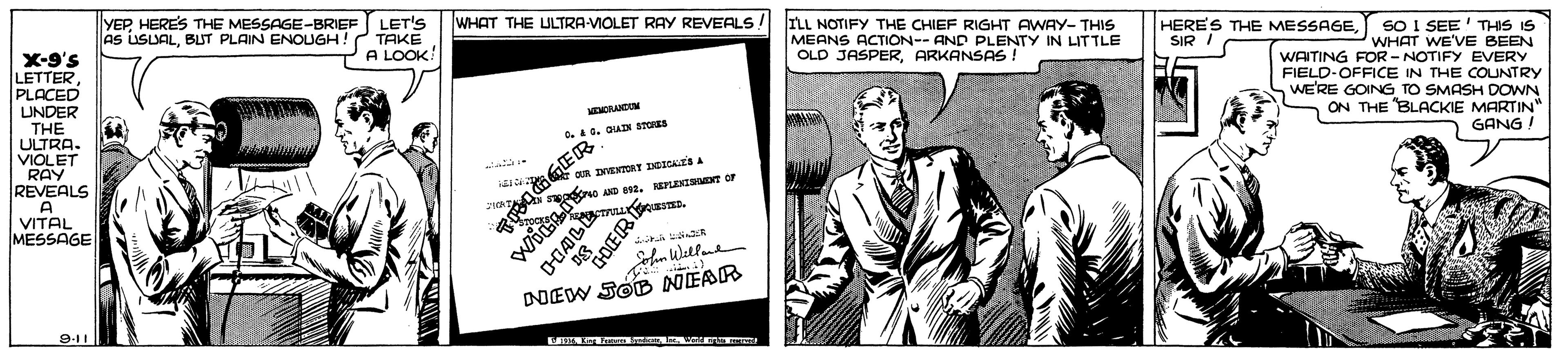 Art OCR: YEPHERES THE MESSAGE-BRIEF AS USUALBUT PLAIN ENOUGH! LET'S TAKE A LOOK! WHAT THE ULTRA-VIOLET RAY REVEALS ! ILL NOTIFY THE CHIEF RIGHT AWAY- THIS MEANS ACTION-- AND PLENTY IN LITTLE OLD JASPERARKANSAS ! HERES THE MESSAGESIR I X-9's LETTER PLACED UNDER THE ULTRA. VIOLET RAY REVEALS A VITAL MESSAGE SO I SEE' THIS IS WHAT WE'VE BEEN WAITING FOR- NOTIFY EVERY FIELD-OFFICE IN THE COUNTRY WE'RE GOING TO SMASH DOWN ON THE BLACKIE MARTIN" 40. QUIN STORES GANG ! AD . ErLENTST Or "GOER DIEW SOB NEAR 9-11 YEPHERES THE MESSAGE-BRIEF AS USUALBUT PLAIN ENOUGH! LET'S TAKE A LOOK! WHAT THE ULTRA-VIOLET RAY REVEALS ! ILL NOTIFY THE CHIEF RIGHT AWAY- THIS MEANS ACTION-- AND PLENTY IN LITTLE OLD JASPERARKANSAS ! HERES THE MESSAGESIR I X-9's LETTER PLACED UNDER THE ULTRA. VIOLET RAY REVEALS A VITAL MESSAGE SO I SEE' THIS IS WHAT WE'VE BEEN WAITING FOR- NOTIFY EVERY FIELD-OFFICE IN THE COUNTRY WE'RE GOING TO SMASH DOWN ON THE BLACKIE MARTIN" 40. QUIN STORES GANG ! AD . ErLENTST Or "GOER DIEW SOB NEAR 9-11