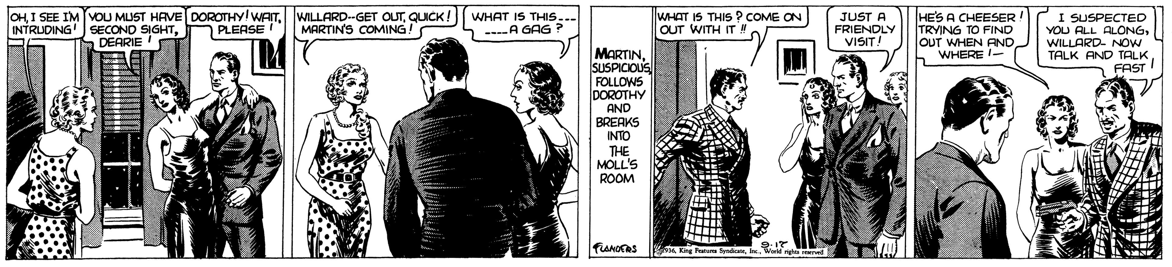Design OCR: OHDEARIE WILLARD-GET OUTQUICK ! WHAT IS THIS... MARTINS COMING! HES A CHEESER! TRYING TO FIND OUT WHEN AND b WHERE WHAT IS THIS ? COME ON OUT WITH IT ! JUST A FRIENDLY VISIT! SUSPECTECD YOU ALL ALONGWILLARD- NOW TALK AND TALK FAST INTRUDING PLEASE ----A GAG ? MARTINSUSPICIOUS FOLLOWS DOROTHY AND BREAKS INTO THE MOLL'S ROOM FLANOTRS K etum SysdicatrWorld igh rene OHI SEE IM OU MUST HAVE DOROTHY!WAITSECONO SIGHTDEARIE WILLARD-GET OUTQUICK ! WHAT IS THIS... MARTINS COMING! HES A CHEESER! TRYING TO FIND OUT WHEN AND b WHERE WHAT IS THIS ? COME ON OUT WITH IT ! JUST A FRIENDLY VISIT! SUSPECTECD YOU ALL ALONGWILLARD- NOW TALK AND TALK FAST INTRUDING PLEASE ----A GAG ? MARTINSUSPICIOUS FOLLOWS DOROTHY AND BREAKS INTO THE MOLL'S ROOM FLANOTRS K etum SysdicatrWorld igh rene