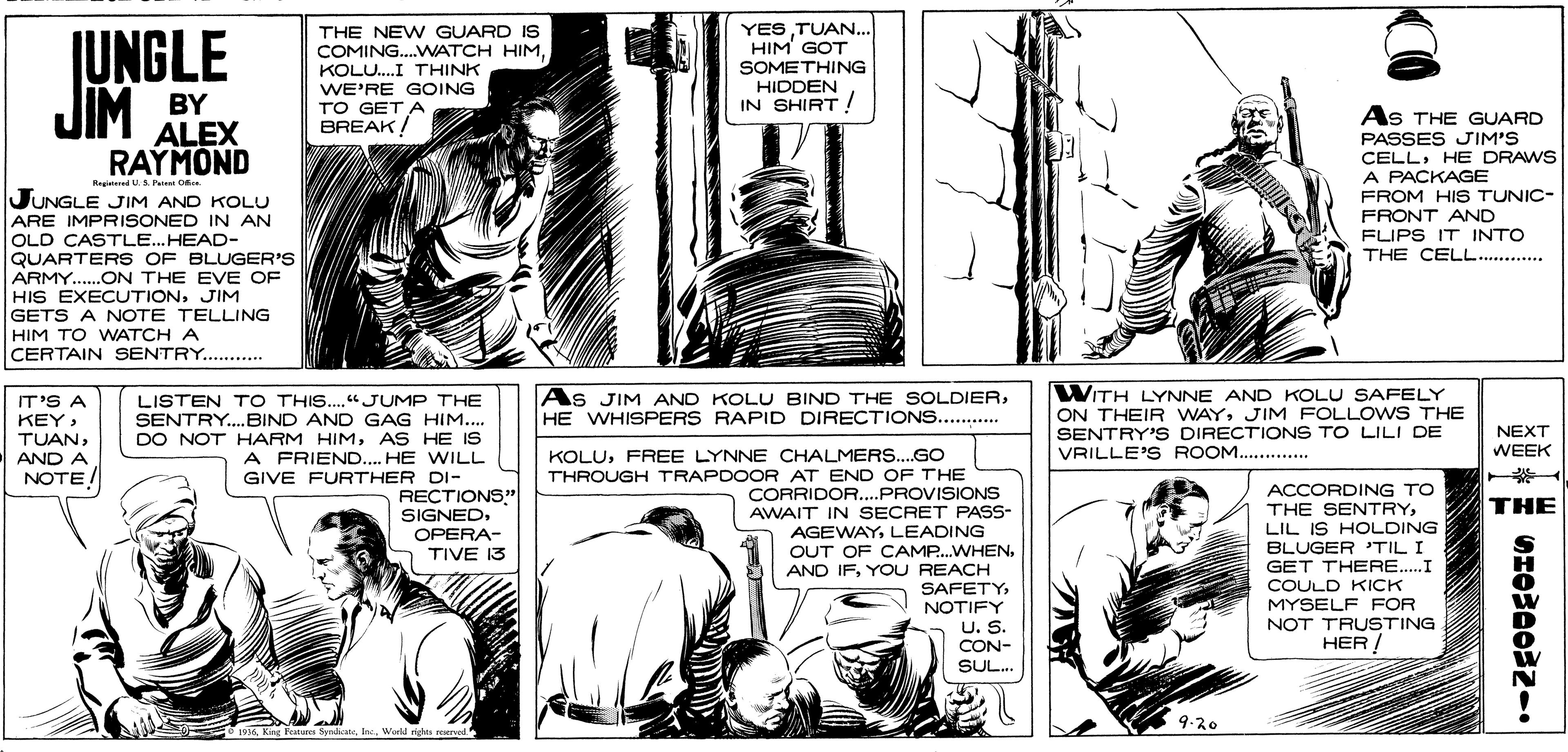 Font OCR: JIM BY ALEX JUNGLE THE NEW GUARD IS COMING..WATCH HIMKOLU.I THINK WE'RE GOING TO GET A BREAK/ YESTUAN... HIM GOT SOMETHING HIDDEN IN SHIRT ! As THE GUARD PASSES JIM'S CELLHE DRAWS A PACKAGE FROM HIS TUNIC- FRONT AND FLIPS IT INTO THE CELL.......... RAYMOND RegitenedU A Ps O JUNGLE JIM AND KOLU ARE IMPRISONED IN AN OLD CASTLE...HEAD- QUARTERS OF BLUGER'S ARMY.ON THE EVE OF HIS EXECUTIONJIM GETS A NOTE TELLING HIM TO WATCH A CERTAIN SENTRY. . WITH LYNNE AND KOLU SAFELY ON THEIR WAYJIM FOLLOW S THE SENTRY'S DIRECTIONS TO LILI DE VRILLE'S ROOM............ As JIM AND KOLU BIND THE SOLDIERHE WHISPERS RAPID DIRECTIONS.. .. LISTEN T O THIS.."JUMP THE SENTRY.BIND AND GAG HIM... DO NOT HARM HIMAS HE IS A FRIEND.... HE WILL GIVE FURTHER DI- IT'S A KEYAND A NOTE NEXT KOLUFREE LYNNE CHALMERS..GO WEEK THROUGH TRAPDOOR AT END OF THE CORRIDOR..PROVISIONS AWAIT IN SECRET PASS- AGEWAYLEADING OUT OF CAMP.WHENYOU REACH SAFETYNOTIFY U. S. CON- SUL. RECTIONS" ACCORDING TO THE SENTRYTHE SIGNEDOPERA- TIVE 13 LIL IS HOLDING BLUGER TIL I GET THERE.I COULD KICK MYSELF FOR NOT TRUSTING HER / 9.20 93sh. World riga rerved JIM BY ALEX JUNGLE THE NEW GUARD IS COMING..WATCH HIMKOLU.I THINK WE'RE GOING TO GET A BREAK/ YESTUAN... HIM GOT SOMETHING HIDDEN IN SHIRT ! As THE GUARD PASSES JIM'S CELLHE DRAWS A PACKAGE FROM HIS TUNIC- FRONT AND FLIPS IT INTO THE CELL.......... RAYMOND RegitenedU A Ps O JUNGLE JIM AND KOLU ARE IMPRISONED IN AN OLD CASTLE...HEAD- QUARTERS OF BLUGER'S ARMY.ON THE EVE OF HIS EXECUTIONJIM GETS A NOTE TELLING HIM TO WATCH A CERTAIN SENTRY. . WITH LYNNE AND KOLU SAFELY ON THEIR WAYJIM FOLLOW S THE SENTRY'S DIRECTIONS TO LILI DE VRILLE'S ROOM............ As JIM AND KOLU BIND THE SOLDIERHE WHISPERS RAPID DIRECTIONS.. .. LISTEN T O THIS.."JUMP THE SENTRY.BIND AND GAG HIM... DO NOT HARM HIMAS HE IS A FRIEND.... HE WILL GIVE FURTHER DI- IT'S A KEYAND A NOTE NEXT KOLUFREE LYNNE CHALMERS..GO WEEK THROUGH TRAPDOOR AT END OF THE CORRIDOR..PROVISIONS AWAIT IN SECRET PASS- AGEWAYLEADING OUT OF CAMP.WHENAND IFYOU REACH SAFETYNOTIFY U. S. CON- SUL. RECTIONS" ACCORDING TO THE SENTRYTHE SIGNEDOPERA- TIVE 13 LIL IS HOLDING BLUGER TIL I GET THERE.I COULD KICK MYSELF FOR NOT TRUSTING HER / 9.20 93sKing Febaro Synhoteh. World riga rerved