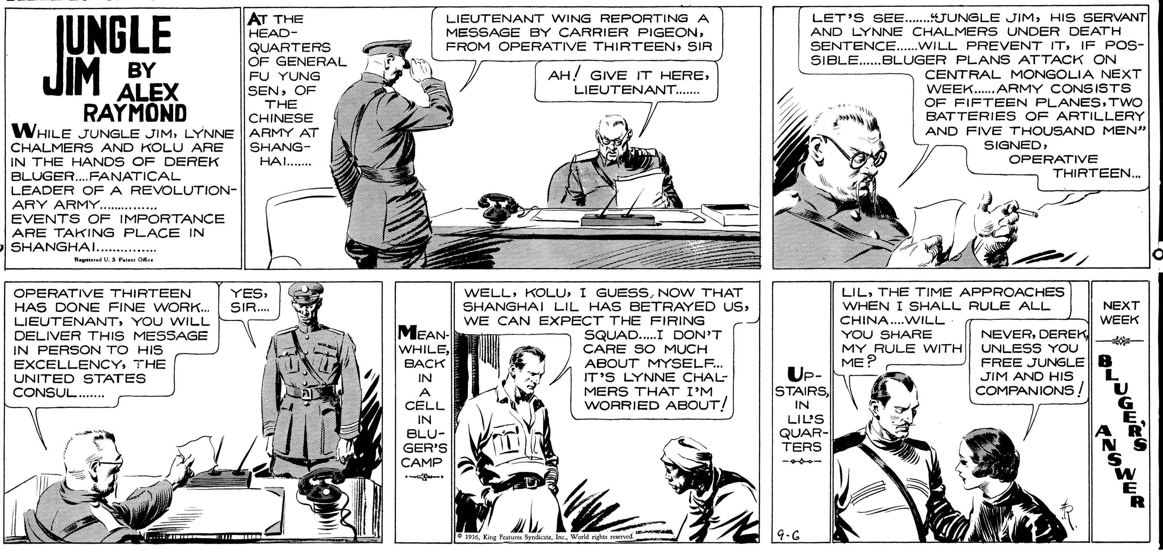 Comic book OCR: LET'S SEE...JUNGLE JIMHIS SERVANT AND LYNNE CHALMERS UNDER DEATH SENTENCE..WILL PREVENT ITIF POS- SIBLE.BLUGER PLANS ATTACK ON AT THE IUNGLE LIEUTENANT WING REPORTING A MESSAGE BY CARRIER PIGEONHEAD- QUARTERS OF GENERAL FU YUNG SENOF THE CHINESE FROM OPERATIVE THIRTEENSIR JIM BY RAYMOND AH! GIVE IT HERELIEUTENANT. CENTRAL MONGOLIA NEXT WEEK.. ARMY CONSISTS OF FIFTEEN PLANESTWO BATTERIES OF ARTILLERY AND FIVE THOUSAND MEN" ALEX WHILE JUNGLE JIMLYNNE ARMY AT CHALMERS AND KOLU ARE IN THE HANDS OF DEREK BLUGER.FANATICAL LEADER OF A REVOLUTION- ARY ARMY.. EVENTS OF IMPORTANCE ARE TAKING PLACE IN SHANGHAI.. . SHANG- SIGNEDHAI... OPERATIVE THIRTEEN... 1.... Regeed U Pe O WELLNOW THAT SHANGHAI LIL HAS BETRAYED USWE CAN EXPECT THE FIRING SQUAD..I DON'T CARE SO MUCH ABOUT MYSELF. IT'S LYNNE CHAL- MERS THAT I'M WORRIED ABOUT! LILTHE TIME APPROACHES WHEN I SHALL RULE ALL OPERATIVE THIRTEEN YESSIR.. NEXT HAS DONE FINE WORK.. LIEUTENANTYOU WILL CHINA..WILL WEEK MEAN- DELIVER THIS MESSAGE IN PERSON TO HIS EXCELLENCYTHE UNITED STATES CONSUL . YOU SHARE MY RULE WITH ME? NEVERDEREK UNLESS YOU FREE JUNGLE JIM AND HIs COMPANIONS! %23 WHILEBACK Up- STAIRSIN A CELL IN BLU- GER'S CAMP IN LIL'S QUAR- TERS 95World rights soerve 9.6 LET'S SEE...JUNGLE JIMHIS SERVANT AND LYNNE CHALMERS UNDER DEATH SENTENCE..WILL PREVENT ITIF POS- SIBLE.BLUGER PLANS ATTACK ON AT THE IUNGLE LIEUTENANT WING REPORTING A MESSAGE BY CARRIER PIGEONHEAD- QUARTERS OF GENERAL FU YUNG SENOF THE CHINESE FROM OPERATIVE THIRTEENSIR JIM BY RAYMOND AH! GIVE IT HERELIEUTENANT. CENTRAL MONGOLIA NEXT WEEK.. ARMY CONSISTS OF FIFTEEN PLANESTWO BATTERIES OF ARTILLERY AND FIVE THOUSAND MEN" ALEX WHILE JUNGLE JIMLYNNE ARMY AT CHALMERS AND KOLU ARE IN THE HANDS OF DEREK BLUGER.FANATICAL LEADER OF A REVOLUTION- ARY ARMY.. EVENTS OF IMPORTANCE ARE TAKING PLACE IN SHANGHAI.. . SHANG- SIGNEDHAI... OPERATIVE THIRTEEN... 1.... Regeed U Pe O WELLI GUESSNOW THAT SHANGHAI LIL HAS BETRAYED USWE CAN EXPECT THE FIRING SQUAD..I DON'T CARE SO MUCH ABOUT MYSELF. IT'S LYNNE CHAL- MERS THAT I'M WORRIED ABOUT! LILTHE TIME APPROACHES WHEN I SHALL RULE ALL OPERATIVE THIRTEEN YESSIR.. NEXT HAS DONE FINE WORK.. LIEUTENANTYOU WILL CHINA..WILL WEEK MEAN- DELIVER THIS MESSAGE IN PERSON TO HIS EXCELLENCYTHE UNITED STATES CONSUL . YOU SHARE MY RULE WITH ME? NEVERDEREK UNLESS YOU FREE JUNGLE JIM AND HIs COMPANIONS! %23 WHILEBACK Up- STAIRSIN A CELL IN BLU- GER'S CAMP IN LIL'S QUAR- TERS 95King Putu SyodicateWorld rights soerve 9.6