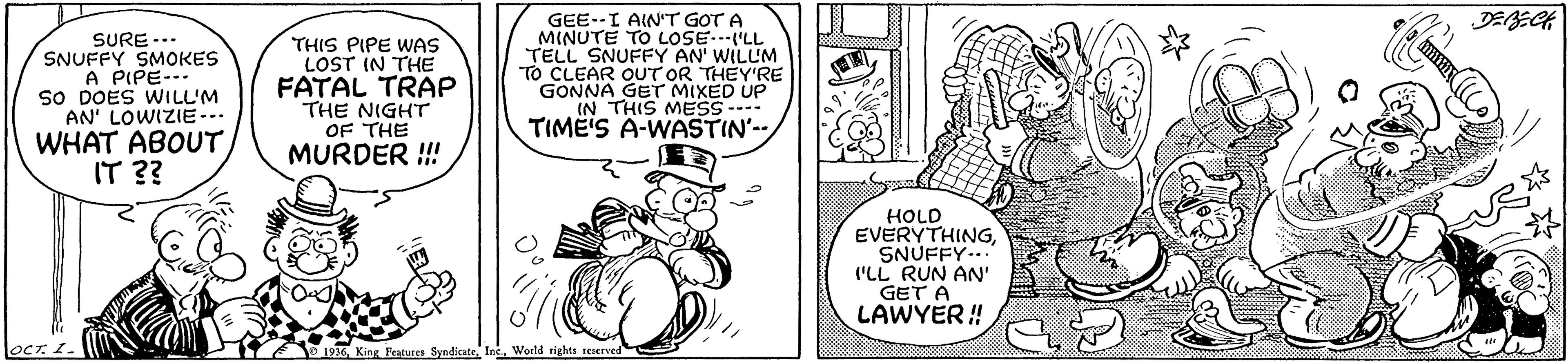 Art OCR: SURE... SNUFFY SMOKES A PIPE-- SO DOES WILL'M AN' LOWIZIE--. WHAT ABOUTIT ?? THIS PIPE WAS LOST IN THE FATAL TRAP THE NIGHT OF THE MURDER !!! GEE--I AIN'T GOT A MINUTE TO LOSE..'LL TELL SNUFFY AN' WILLM TO CLEAR OUT OR THEY'RE GONNA GET MIXED UP IN THIS MESS--- TIMË'S A-WASTIN'- HOLD EVERYTHINGSNUFFY-.. ("LL RUN AN' GET A LAWYER ! locT 1. 1936 King Features Syndicate IncWorld rights reserved SURE... SNUFFY SMOKES A PIPE-- SO DOES WILL'M AN' LOWIZIE--. WHAT ABOUTIT ?? THIS PIPE WAS LOST IN THE FATAL TRAP THE NIGHT OF THE MURDER !!! GEE--I AIN'T GOT A MINUTE TO LOSE..'LL TELL SNUFFY AN' WILLM TO CLEAR OUT OR THEY'RE GONNA GET MIXED UP IN THIS MESS--- TIMË'S A-WASTIN'- HOLD EVERYTHINGSNUFFY-.. ("LL RUN AN' GET A LAWYER ! locT 1. 1936 King Features Syndicate IncWorld rights reserved