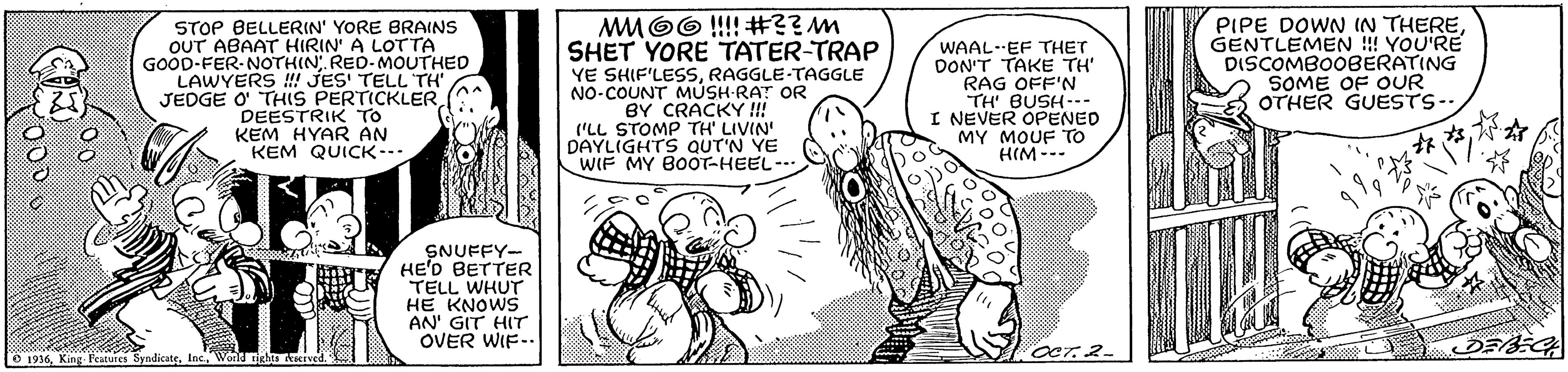Parallel OCR: MMOO !!!! #??m SHET YORE TATER-TRAP STOP BELLERIN' YORE BRAINS OUT ABAAT HIRIN' A LOTTA GOOD-FER NOTHIN. RED-MOUTHED LAWYERS ! JES' TELL TH JEDGE O THIS PERTICKLER DEESTRIK TO KEM HYAR AN KEM QUICK-. YE SHIF'LESSRAGGLE-TAGGLE NO-COUNT MUSH-RAT OR BY CRACKY !! ('LL STOMP TH' LIVIN DAYLIGHTS QUT'N YE WIF MY BOOOT-HEEL- WAAL-EF THET DON'T TAKE TH RAG OFF'N TH' BUSH--- I NEVER OPENED MY MOUF To HIM --- PIPE DOWN IN THEREGENTLEMEN !! YOU'RE DISCOMBO0BERATING SOME OF OUR OTHER GUESTS-- SNUFFY- HE'D BETTER TELL WHUT HE KNOWS AN' GIT HIT OVER WIF.. O 1936Wold ichs Aierved. MMOO !!!! #??m SHET YORE TATER-TRAP STOP BELLERIN' YORE BRAINS OUT ABAAT HIRIN' A LOTTA GOOD-FER NOTHIN. RED-MOUTHED LAWYERS ! JES' TELL TH JEDGE O THIS PERTICKLER DEESTRIK TO KEM HYAR AN KEM QUICK-. YE SHIF'LESSRAGGLE-TAGGLE NO-COUNT MUSH-RAT OR BY CRACKY !! ('LL STOMP TH' LIVIN DAYLIGHTS QUT'N YE WIF MY BOOOT-HEEL- WAAL-EF THET DON'T TAKE TH RAG OFF'N TH' BUSH--- I NEVER OPENED MY MOUF To HIM --- PIPE DOWN IN THEREGENTLEMEN !! YOU'RE DISCOMBO0BERATING SOME OF OUR OTHER GUESTS-- SNUFFY- HE'D BETTER TELL WHUT HE KNOWS AN' GIT HIT OVER WIF.. O 1936King Peatures SyndicateWold ichs Aierved.