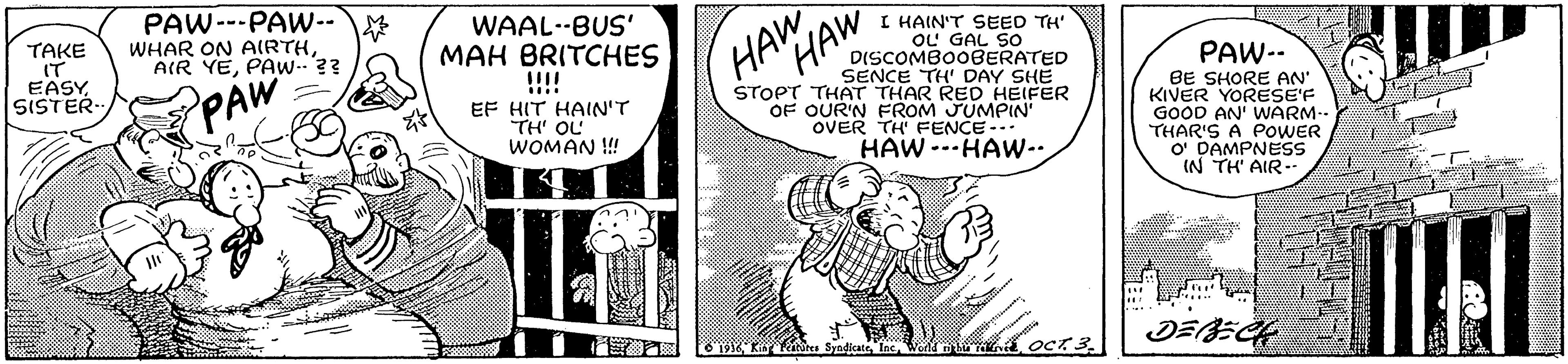 Art OCR: TAKE IT EASYSISTER PAW---PAW--WHAR ON AIRTHPAW.?? WAAL--BUS' MAH BRITCHES HAW HAW I HAIN'T SEED TH' OL GAL SO DISCOMBO0BERATED SENCE TH' DAY SHE STOPT THAT THAR RED HEIFER OF OUR'N FROM JUMPIN OVER TH FENCE-. PAW PAW-- BE SHORE AN' KIVER YORESE'F GOOD AN' WARM- THAR'S A POWER O DAMPNESS IN TH' AIR-- EF HIT HAIN'T TH' OL WOMAN ! HAW --HAW-. DEECH TAKE IT EASYSISTER PAW---PAW--WHAR ON AIRTHAIR YEPAW.?? WAAL--BUS' MAH BRITCHES HAW HAW I HAIN'T SEED TH' OL GAL SO DISCOMBO0BERATED SENCE TH' DAY SHE STOPT THAT THAR RED HEIFER OF OUR'N FROM JUMPIN OVER TH FENCE-. PAW PAW-- BE SHORE AN' KIVER YORESE'F GOOD AN' WARM- THAR'S A POWER O DAMPNESS IN TH' AIR-- EF HIT HAIN'T TH' OL WOMAN ! HAW --HAW-. DEECH