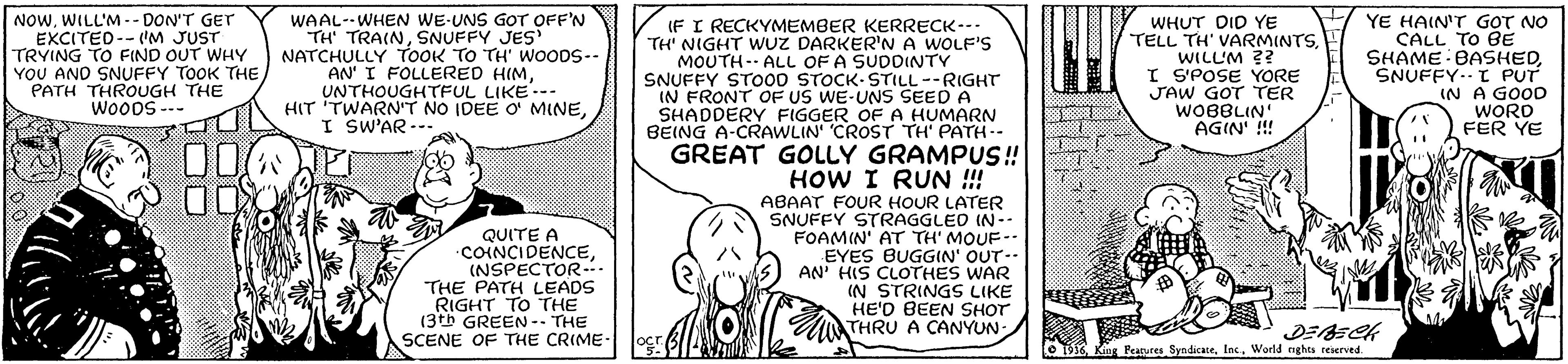 Pleased OCR: NOWWILL'M -- DON'T GET EXCITED--IM JUST TRYING TO FIND OUT WHY YOU AND SNUFFY TOOK THE PATH THROUGH THE Wo00S --- WAAL--WHEN WE-UNS GOT OFF'N TH' TRAINSNUFFY JES NATCHULLY TOOK TO TH' WOODS-- AN' I FOLLERED HIMUNTHOUGHTFUL LIKE.-- HIT TWARN'T NO IDEE O MINEI SW'AR --. WHUT DID YE TELL TH' VARMINTSWILL'M ?? I SPOSE YORE JAW GOT TER WOBBLIN AGIN' !!! YE HAIN'T GOT NO CALL TO BE SHAME BASHEDSNUFFY-- t PUT IN A GOOD WORD FER YE IF I RECKYMEMBER KERRECK--- TH' NIGHT WUZ DARKER'N A WOLF'S MOUTH-- ALL OF A SUDDINTY SNUFFY STO00 STOCK-STILL--RIGHT IN FRONT OF US WE-UNS SEED A SHADDERY FIGGER OF A HUMARN BEING A-CRAWLIN' CROST TH' PATH-- GREAT GOLLY GRAMPUS! HOW I RUN !! ABAAT FOUR HOUR LATER SNUFFY STRAGGLED IN-- FOAMIN' AT TH' MOUF-. EYES BUGGIN' OUT-- AN' HIS CLOTHES WAR IN STRINGS LIKE HE'D BEEN SHOT THRU A CANYUN:A QUITE A COINCIDENCE(NSPECTOR- THE PATH LEADS RIGHT TO THE (3th GREEN -- THE SCENE OF THE CRIME- Le TK King Peatutes SyndicateWorld nghes reierved. NOWWILL'M -- DON'T GET EXCITED--IM JUST TRYING TO FIND OUT WHY YOU AND SNUFFY TOOK THE PATH THROUGH THE Wo00S --- WAAL--WHEN WE-UNS GOT OFF'N TH' TRAINSNUFFY JES NATCHULLY TOOK TO TH' WOODS-- AN' I FOLLERED HIMUNTHOUGHTFUL LIKE.-- HIT TWARN'T NO IDEE O MINEI SW'AR --. WHUT DID YE TELL TH' VARMINTSWILL'M ?? I SPOSE YORE JAW GOT TER WOBBLIN AGIN' !!! YE HAIN'T GOT NO CALL TO BE SHAME BASHEDSNUFFY-- t PUT IN A GOOD WORD FER YE IF I RECKYMEMBER KERRECK--- TH' NIGHT WUZ DARKER'N A WOLF'S MOUTH-- ALL OF A SUDDINTY SNUFFY STO00 STOCK-STILL--RIGHT IN FRONT OF US WE-UNS SEED A SHADDERY FIGGER OF A HUMARN BEING A-CRAWLIN' CROST TH' PATH-- GREAT GOLLY GRAMPUS! HOW I RUN !! ABAAT FOUR HOUR LATER SNUFFY STRAGGLED IN-- FOAMIN' AT TH' MOUF-. EYES BUGGIN' OUT-- AN' HIS CLOTHES WAR IN STRINGS LIKE HE'D BEEN SHOT THRU A CANYUN:A QUITE A COINCIDENCE(NSPECTOR- THE PATH LEADS RIGHT TO THE (3th GREEN -- THE SCENE OF THE CRIME- Le TK King Peatutes SyndicateWorld nghes reierved.