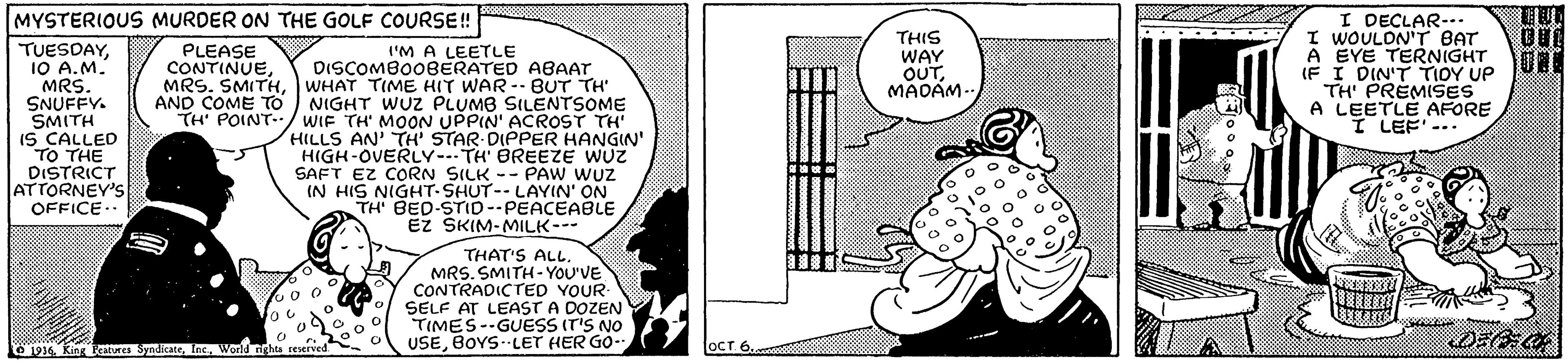 Parallel OCR: I DECLAR-. I WOULON'T BAT A EYE TERNIGHT IF I DIN'T TIOY UP TH PREMISES A LEETLE AFORE I LEF'-. MYSTERIOUS MURDER ON THE GOLF COURSE! THIS WAY OUTMADAM- . .. TUESDAY10 A.M. MRS. SNUFFY. SMITH IS CALLED TO THE DISTRICT ATTORNEY'S OFFICE.. PLEASE CONTINUEWHAT TIME HIT WAR-BUT TH AND COME TO I'M A LEETLE DISCOMBO08ERATED ABAAT NIGHT WUZ PLUMB SILENTSOME TH' POINT-.:/ WIF TH MOON UPPIN' ACROST TH' HILLS AN' TH' STAR DIPPER HANGIN' HIGH-OVERLY---TH' BREEZE WUZ SAFT EZ CORN SILK -- PAW WUZ IN HIS NIGHT-SHUT-- LAYIN' ON TH' BED-STID--PEACEABLE EZ SKIM-MILK-- THAT'S ALL. MRS. SMITH- YOU'VE CONTRADICTED YOUR- SELF AT LEAST A DOZEN TIMES--GUESS (ris NO USEBOYS- LET HER GO- 1916 Kin kat SyndieateWorld righta reserved OCT 6I DECLAR-. I WOULON'T BAT A EYE TERNIGHT IF I DIN'T TIOY UP TH PREMISES A LEETLE AFORE I LEF'-. MYSTERIOUS MURDER ON THE GOLF COURSE! THIS WAY OUTMADAM- . .. TUESDAY10 A.M. MRS. SNUFFY. SMITH IS CALLED TO THE DISTRICT ATTORNEY'S OFFICE.. PLEASE CONTINUEMRS. SMITHWHAT TIME HIT WAR-BUT TH AND COME TO I'M A LEETLE DISCOMBO08ERATED ABAAT NIGHT WUZ PLUMB SILENTSOME TH' POINT-.:/ WIF TH MOON UPPIN' ACROST TH' HILLS AN' TH' STAR DIPPER HANGIN' HIGH-OVERLY---TH' BREEZE WUZ SAFT EZ CORN SILK -- PAW WUZ IN HIS NIGHT-SHUT-- LAYIN' ON TH' BED-STID--PEACEABLE EZ SKIM-MILK-- THAT'S ALL. MRS. SMITH- YOU'VE CONTRADICTED YOUR- SELF AT LEAST A DOZEN TIMES--GUESS (ris NO USEBOYS- LET HER GO- 1916 Kin kat SyndieateWorld righta reserved OCT 6