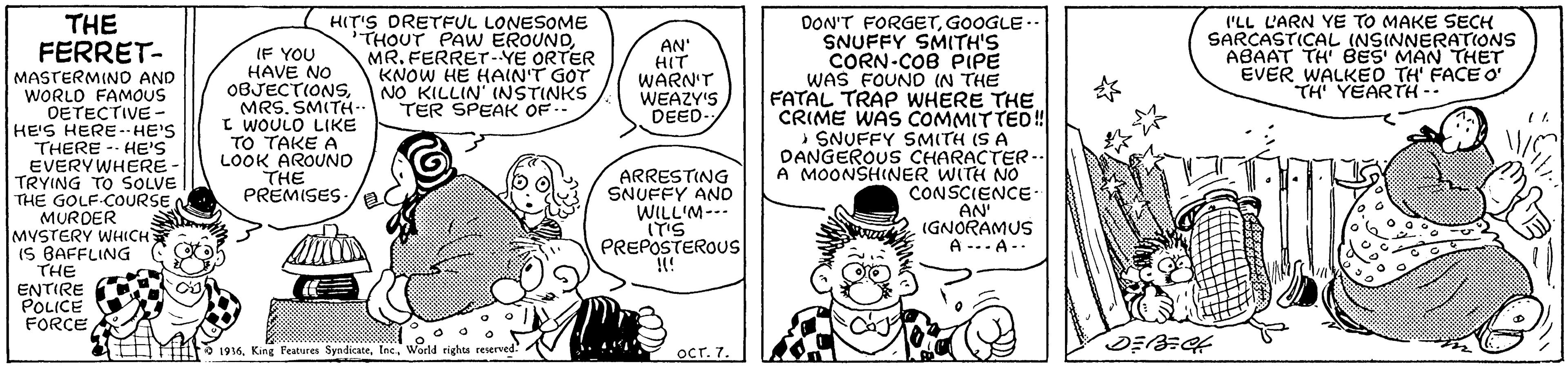 Handwriting OCR: THE HIT'S DRETFUL LONESOME 'THOUT PAW EROUNDMR. FERRET-YE ORTER KNOW HE HAIN'T GOT NO KILLIN' (NSTINKS TER SPEAK OF-- I'LL L'ARN YE TO MAKE SECH SARCASTICAL (NSINNERATIONS ABAAT TH BES' MAN THET EVER WALKED TH FACE O TH YEARTH -- DON'T FORGETGOOGLE - SNUFFY SMITH'S CORN-COB PIPE WAS FOUND (N THE FATAL TRAP WHERE THE CRIME WAS COMMITTED!SNUFFY SMITH (S A DANGEROUS CHARACTER-. A MOONSHINER WITH NO CONSCIENCE- AN' IGNORAMUS A-.. A-. AN' HIT WARN'T WEAZY'S DEED- FERRET- MASTERMINO AND WORLO FAMOUS OETECTIVE - HE'S HERE -- HE'S THERE -- HE'S EVERYWHERE- TRYING TO SOLVE THE GOLF COURSE MURDER MYSTERY WHICHT IS BAFFLING C THE ENTIRE POLICE FORCE IF YOU HAVE NO OBJECTIONSSMITH-- I WOULO LIKE TO TAKE A LOOK AROUNO THE PREMISES- ARRESTING SNUFFY AND WILL'M--- ITIS PREPOSTEROUS !! 4 M O 1916World rights reserved: OCT. 7. THE HIT'S DRETFUL LONESOME 'THOUT PAW EROUNDMR. FERRET-YE ORTER KNOW HE HAIN'T GOT NO KILLIN' (NSTINKS TER SPEAK OF-- I'LL L'ARN YE TO MAKE SECH SARCASTICAL (NSINNERATIONS ABAAT TH BES' MAN THET EVER WALKED TH FACE O TH YEARTH -- DON'T FORGETGOOGLE - SNUFFY SMITH'S CORN-COB PIPE WAS FOUND (N THE FATAL TRAP WHERE THE CRIME WAS COMMITTED!SNUFFY SMITH (S A DANGEROUS CHARACTER-. A MOONSHINER WITH NO CONSCIENCE- AN' IGNORAMUS A-.. A-. AN' HIT WARN'T WEAZY'S DEED- FERRET- MASTERMINO AND WORLO FAMOUS OETECTIVE - HE'S HERE -- HE'S THERE -- HE'S EVERYWHERE- TRYING TO SOLVE THE GOLF COURSE MURDER MYSTERY WHICHT IS BAFFLING C THE ENTIRE POLICE FORCE IF YOU HAVE NO OBJECTIONSSMITH-- I WOULO LIKE TO TAKE A LOOK AROUNO THE PREMISES- ARRESTING SNUFFY AND WILL'M--- ITIS PREPOSTEROUS !! 4 M O 1916King Peatures SyadicateWorld rights reserved: OCT. 7.