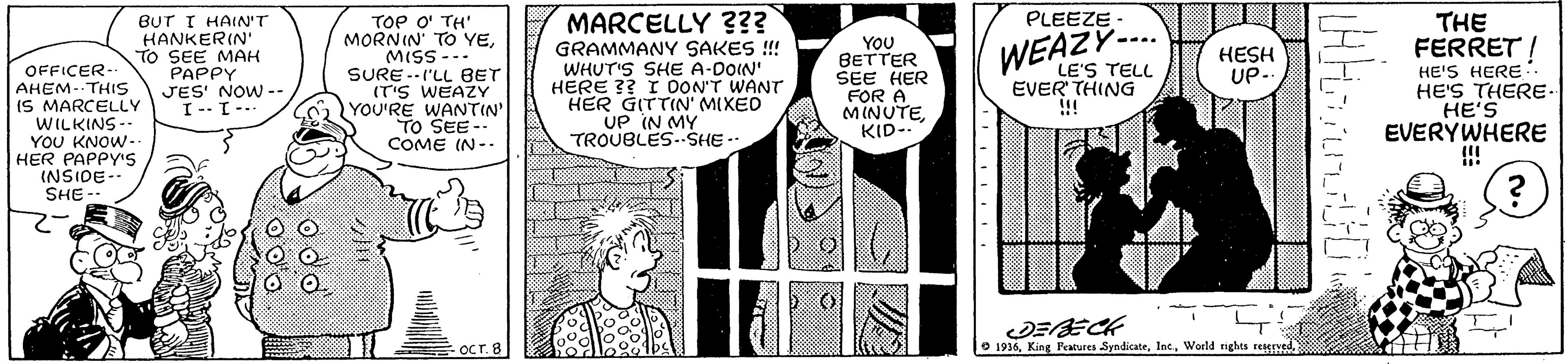Font OCR: BUT I HAIN'T HANKERIN' TO SEE MAH PAPPY JES' NOW -- I-- I-- TOe O' TH' MORNIN' TO YEMISS --- SURE --I'LL BET (T'S WEAZY YOU'RE WANTIN' - PLEEZE - THE FERRET I HE'S HERE HE'S THERE- HE'S EVERYWHERE MARCELLY ??? GRAMMANY SAKES !! WHUT'S SHE A-DOIN' HERE ?? I DON'T WANT HER GITTIN' MIXED UP IN MY TROUBLES.SHE-. YOU BETTER SEE HER FOR A MINUTEKID- WEAZY--.. HESH UP-. LE'S TELL EVER' THING !!! OFFICER- AHEM--THISS IS MARCELLY WILKINS- YOU KNOW- HER PAPPY's (NSIDE-- SHE -- TO SEE-- COME IN-- DEECK O 1936World nghts regrNS OCT.8 BUT I HAIN'T HANKERIN' TO SEE MAH PAPPY JES' NOW -- I-- I-- TOe O' TH' MORNIN' TO YEMISS --- SURE --I'LL BET (T'S WEAZY YOU'RE WANTIN' - PLEEZE - THE FERRET I HE'S HERE HE'S THERE- HE'S EVERYWHERE MARCELLY ??? GRAMMANY SAKES !! WHUT'S SHE A-DOIN' HERE ?? I DON'T WANT HER GITTIN' MIXED UP IN MY TROUBLES.SHE-. YOU BETTER SEE HER FOR A MINUTEKID- WEAZY--.. HESH UP-. LE'S TELL EVER' THING !!! OFFICER- AHEM--THISS IS MARCELLY WILKINS- YOU KNOW- HER PAPPY's (NSIDE-- SHE -- TO SEE-- COME IN-- DEECK O 1936King Features SyndicateWorld nghts regrNS OCT.8