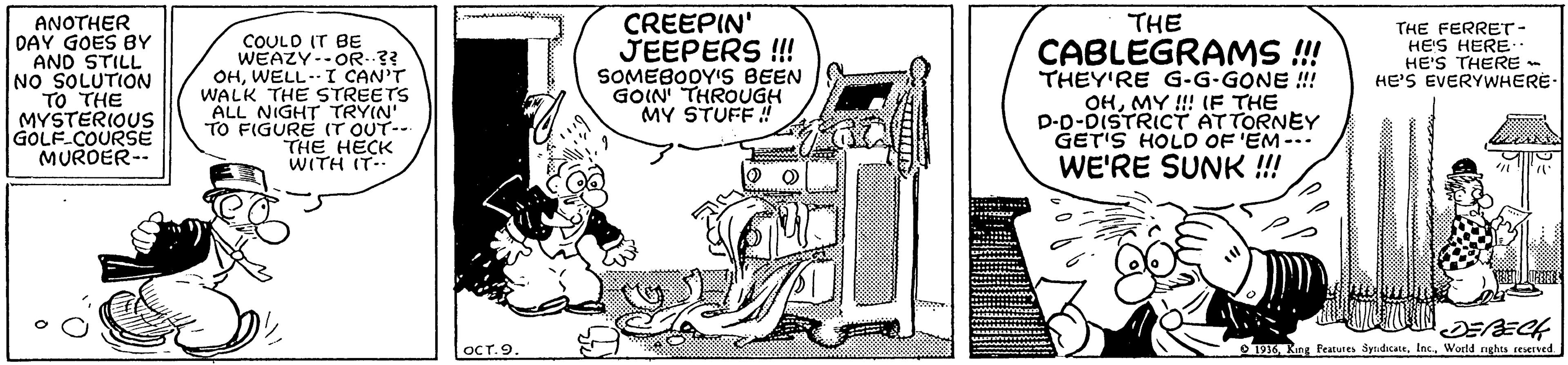 Line art OCR: ANOTHER DAY GOES BY AND STILL INO SOLUTION TO THE MYSTERIOUS GOLF-COURSE MURDER-- CREEPIN' JEEPERS !! SOMEBODY'S BEEN GOIN THROUGH MY STUFF ! THE THE FERRET- HE'S HERE HE'S THERE - HE'S EVERYWHERE COULO IT BE WEAZY--OR..?? OHWELL-- I CAN'T WALK THE STREETS ALL NIGHT TRYIN TO FIGURE (T OUT-- THE HECK WITH IT- CABLEGRAMS ! THEY'RE G-G-GONE !! OHMY !! (F THE D-D-DISTRICT ATTORNEY GET'S HOLD OF 'EM--- WE'RE SUNK !! DEECH T6World nghts resersed OCT.9. ANOTHER DAY GOES BY AND STILL INO SOLUTION TO THE MYSTERIOUS GOLF-COURSE MURDER-- CREEPIN' JEEPERS !! SOMEBODY'S BEEN GOIN THROUGH MY STUFF ! THE THE FERRET- HE'S HERE HE'S THERE - HE'S EVERYWHERE COULO IT BE WEAZY--OR..?? OHWELL-- I CAN'T WALK THE STREETS ALL NIGHT TRYIN TO FIGURE (T OUT-- THE HECK WITH IT- CABLEGRAMS ! THEY'RE G-G-GONE !! OHMY !! (F THE D-D-DISTRICT ATTORNEY GET'S HOLD OF 'EM--- WE'RE SUNK !! DEECH T6King Peatures SydicattWorld nghts resersed OCT.9.