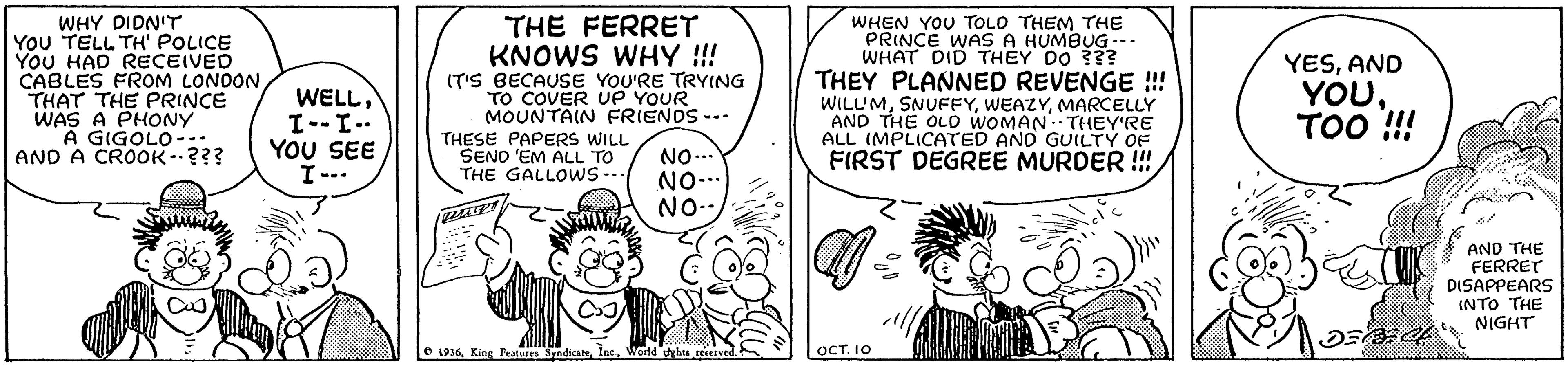 Line OCR: WHY DIDN'T YOU TELL TH' POLICE YOU HAD RECEIVED CABLES FROM LONDON THAT THE PRINCE WAS A PHONY A GIGOLO-.. AND A CROOK.??? WELLI--I.. YOU SEE I--. THE FERRET KNOWS WHY !!! IT'S BECAUSE YOU'RE TRYING TO COVER UP YOUR MOUNTAIN FRIENDS --. WHEN YOU TOLD THEM THE PRINCE WAS A HUMBUG-.. WHAT DID THEY DO 3?? THEY PLANNED REVENGE !! WILL'MMARCELLY AND THE OLD WOMAN: THEY'RE ALL (MPLICATED AND GUILTY OF FIRST DEGREE MURDER !!! YESAND YOUTOO !! THESE PAPERS WILL SENO 'EM ALL TO THE GALLOWS-- NO.. NO-.. NO-- AND THE FERRET DISAPPEARS INTO THE NIGHT O 1936World hts seietved OCT. I0 WHY DIDN'T YOU TELL TH' POLICE YOU HAD RECEIVED CABLES FROM LONDON THAT THE PRINCE WAS A PHONY A GIGOLO-.. AND A CROOK.??? WELLI--I.. YOU SEE I--. THE FERRET KNOWS WHY !!! IT'S BECAUSE YOU'RE TRYING TO COVER UP YOUR MOUNTAIN FRIENDS --. WHEN YOU TOLD THEM THE PRINCE WAS A HUMBUG-.. WHAT DID THEY DO 3?? THEY PLANNED REVENGE !! WILL'MMARCELLY AND THE OLD WOMAN: THEY'RE ALL (MPLICATED AND GUILTY OF FIRST DEGREE MURDER !!! YESAND YOUTOO !! THESE PAPERS WILL SENO 'EM ALL TO THE GALLOWS-- NO.. NO-.. NO-- AND THE FERRET DISAPPEARS INTO THE NIGHT O 1936King Features SyndicabWorld hts seietved OCT. I0