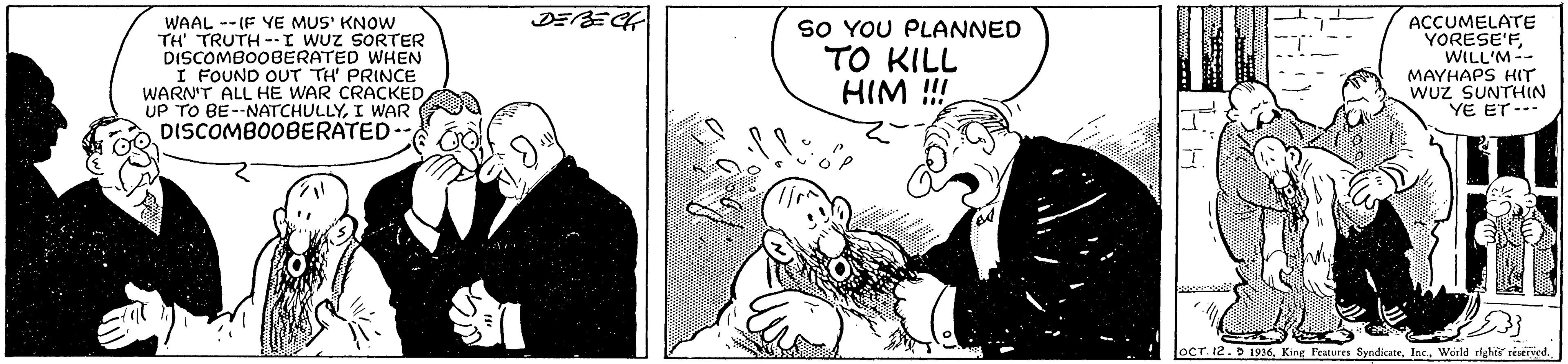 Art OCR: WAAL -- (F YE MUS' KNOW TH' TRUTH --I WUz SORTER DISCOMBOOBERATED WHEN I FOUND OUT TH' PRINCE WARN'T ALL HE WAR CRACKED UP TO BE--NATCHULLYI WAR DISCOMBOOBERATED SO YOU PLANNED TO KILL HIM !! ACCUMELATE YORESE'FWILL'M-- MAYHAPS HIT wUz SUNTHIN YE ET --- OCT. 12.D 1936. King Features SyndicateWorld righis réserved. WAAL -- (F YE MUS' KNOW TH' TRUTH --I WUz SORTER DISCOMBOOBERATED WHEN I FOUND OUT TH' PRINCE WARN'T ALL HE WAR CRACKED UP TO BE--NATCHULLYI WAR DISCOMBOOBERATED SO YOU PLANNED TO KILL HIM !! ACCUMELATE YORESE'FWILL'M-- MAYHAPS HIT wUz SUNTHIN YE ET --- OCT. 12.D 1936. King Features SyndicateWorld righis réserved.