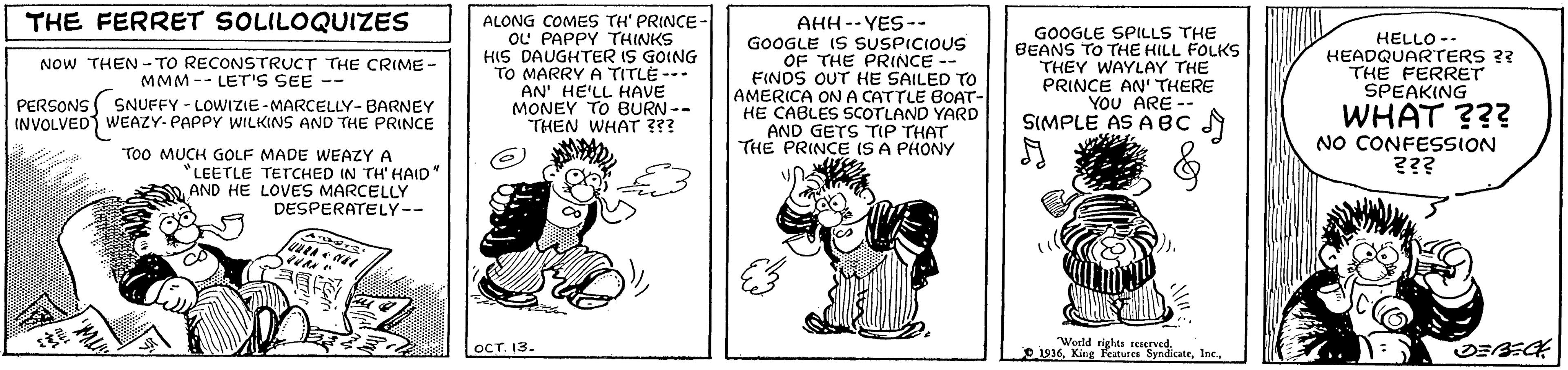 Art OCR: ALONG COMES TH' PRINCE- OL' PAPPY THINKS HIS DAUGHTER IS GOING TO MARRY A TITLE --- AN' HE'LL HAVE MONEY TO BURN-- THEN WHAT ??? THE FERRET SOLILOQUIZES AHH-- YES-- GOOGLE IS SUSPICIOUS OF THE PRINCE -- FINDS OUT HE SAILED To AMERICA ONA CATTLE BOAT- HE CABLES SCOTLAND YARD AND GETS TIP THAT THE PRINCE ISA PHONY GOOGLE SPILLS THE BEANS TO THE HILL FOLKS THEY WAYLAY THE PRINCE AN' THERE YOU ARE -- SIMPLE AS ABC N NOW THEN - TO RECONSTRUCT THE CRIME- MMM -- LETr's SEE -- PERSONS ( SNUFFY - LOWIZIE-MARCELLY- BARNEY INVOLVED WEAZY-PAPPY WILKINS AND THE PRINCE HELLO -- HEADQUARTERS ?? THE FERRET SPEAKING WHAT ??? NO CONFESSION ??? ToO MUCH GOLF MADE WEAZY A LEETLE TETCHED IN TH' HAID AND HE LOVES MARCELLY DESPERATELY-- OCT. 13. "Weeld rights reiervedInc. ALONG COMES TH' PRINCE- OL' PAPPY THINKS HIS DAUGHTER IS GOING TO MARRY A TITLE --- AN' HE'LL HAVE MONEY TO BURN-- THEN WHAT ??? THE FERRET SOLILOQUIZES AHH-- YES-- GOOGLE IS SUSPICIOUS OF THE PRINCE -- FINDS OUT HE SAILED To AMERICA ONA CATTLE BOAT- HE CABLES SCOTLAND YARD AND GETS TIP THAT THE PRINCE ISA PHONY GOOGLE SPILLS THE BEANS TO THE HILL FOLKS THEY WAYLAY THE PRINCE AN' THERE YOU ARE -- SIMPLE AS ABC N NOW THEN - TO RECONSTRUCT THE CRIME- MMM -- LETr's SEE -- PERSONS ( SNUFFY - LOWIZIE-MARCELLY- BARNEY INVOLVED WEAZY-PAPPY WILKINS AND THE PRINCE HELLO -- HEADQUARTERS ?? THE FERRET SPEAKING WHAT ??? NO CONFESSION ??? ToO MUCH GOLF MADE WEAZY A LEETLE TETCHED IN TH' HAID AND HE LOVES MARCELLY DESPERATELY-- OCT. 13. "Weeld rights reiervedO 1916King Featurce Syndicate