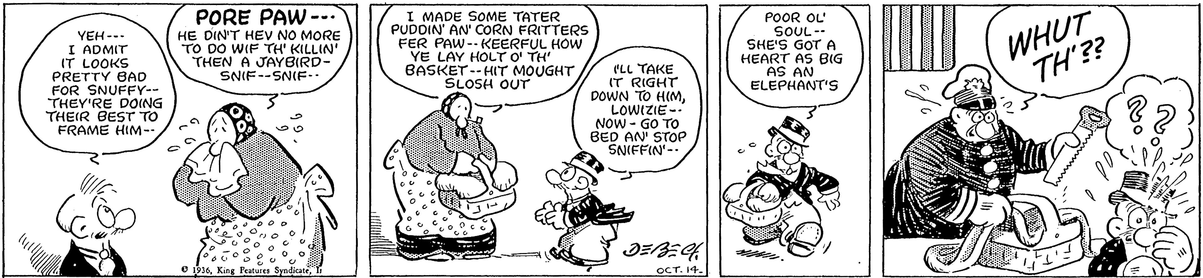 Font OCR: PORE PAW --. I MADE SOME TATER PUDOIN' AN' CORN FRITTERS FER PAW-- KEERFUL HOW YE LAY HOLT O' TH' BASKET--HIT MOUGHT SLOSH OUT ... YEH--. I ADMIT IT LOOKS PRETTY BAD FOR SNUFFY-- THEY'RE DOING THEIR BEST TO FRAME HIM-- POOR OL' SOUL-- SHE'S GOT A HEART AS BIG AS AN ELEPHANT'S WHUT TH'?? HE DIN'T HEV NO MORE TO DO WIF TH' KILLIN' THEN A JAYBIRD- SNIF--SNIF.. CLL TAKE IT RIGHT DOWN TO HIMLOWIZIE-- NOW - GO TO BED AN STOP SNIFFIN-- ?E OCT. 14. 916I PORE PAW --. I MADE SOME TATER PUDOIN' AN' CORN FRITTERS FER PAW-- KEERFUL HOW YE LAY HOLT O' TH' BASKET--HIT MOUGHT SLOSH OUT ... YEH--. I ADMIT IT LOOKS PRETTY BAD FOR SNUFFY-- THEY'RE DOING THEIR BEST TO FRAME HIM-- POOR OL' SOUL-- SHE'S GOT A HEART AS BIG AS AN ELEPHANT'S WHUT TH'?? HE DIN'T HEV NO MORE TO DO WIF TH' KILLIN' THEN A JAYBIRD- SNIF--SNIF.. CLL TAKE IT RIGHT DOWN TO HIMLOWIZIE-- NOW - GO TO BED AN STOP SNIFFIN-- ? E OCT. 14. 916King Peatures Syndicate