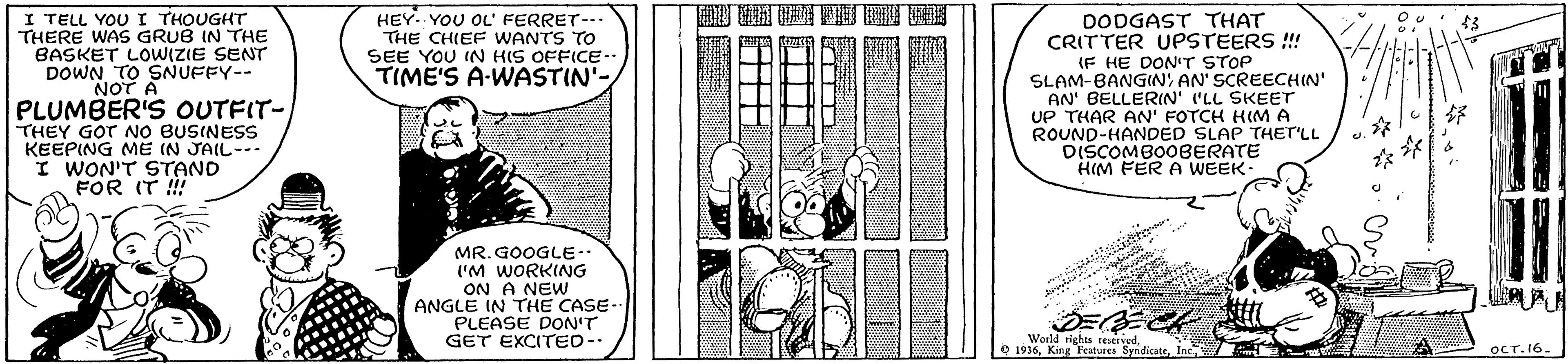 Publication OCR: I TELL YOU I THOUGHT THERE WAS GRUB IN THE BASKET LOWIZIE SENT DOWN HEY.. YOU OL' FERRET--» THE CHIEF WANTS TO SEE YOU IN HIS OFFICE- TIME'S A-WASTIN' DODGAST THAT CRITTER UPSTEERS !!! (F HE DON'T STOP SLAM-BANGIN AN' SCREECHIN' AN' BELLERIN' ('LL SKEET UP THAR AN' FOTCH HIM A ROUND-HANDED SLAP THET'LL DISCOMBOOBERATE HIM FER A WEEK- SNUFFY-- NOT A PLUMBER'S OUTFIT-THEY GOT No BUSINESS KEEPING ME IN JAIL-- I WON'T STAND FOR IT !! MR. GOOGLE-- I'M WORKING ON A NEW ANGLE IN THE CASE PLEASE DON'T GET EXCITED-- Jurd r Woeld tights reserved. Q 1936Inc OCT. 16. I TELL YOU I THOUGHT THERE WAS GRUB IN THE BASKET LOWIZIE SENT DOWN HEY.. YOU OL' FERRET--» THE CHIEF WANTS TO SEE YOU IN HIS OFFICE- TIME'S A-WASTIN' DODGAST THAT CRITTER UPSTEERS !!! (F HE DON'T STOP SLAM-BANGIN AN' SCREECHIN' AN' BELLERIN' ('LL SKEET UP THAR AN' FOTCH HIM A ROUND-HANDED SLAP THET'LL DISCOMBOOBERATE HIM FER A WEEK- SNUFFY-- NOT A PLUMBER'S OUTFIT-THEY GOT No BUSINESS KEEPING ME IN JAIL-- I WON'T STAND FOR IT !! MR. GOOGLE-- I'M WORKING ON A NEW ANGLE IN THE CASE PLEASE DON'T GET EXCITED-- Jurd r Woeld tights reserved. Q 1936King Features SyndicateInc OCT. 16.