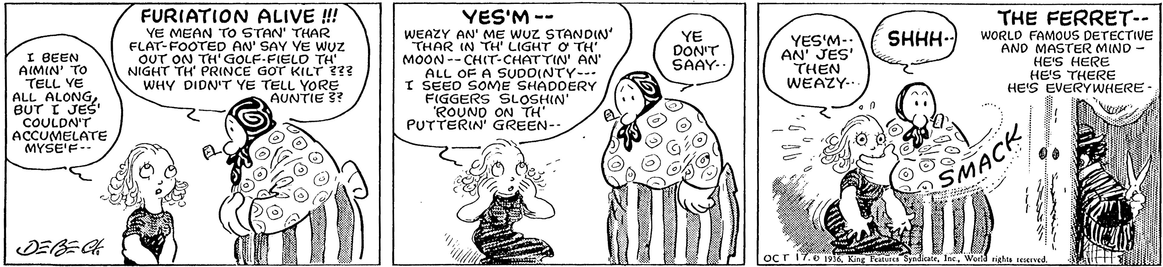 Gesture OCR: FURIATION ALIVE !! YE MEAN TO STAN' THAR FLAT-FOOTED AN' SAY YE wUz OUT ON TH' GOLF-FIELD TH NIGHT TH' PRINCE GOT KILT ??? WHY DIDN'T YE TELL YORE AUNTIE 3? YES'M -- WEAZY AN' ME WUZ STANDIN' THAR IN TH' LIGHT O TH MOON-- CHIT-CHATTIN' AN' ALL OF A SUDOINTY--- I SEED SOME SHADDERY FIGGERS SLOSHIN' 'ROUNO ON TH' PUTTERIN' GREEN- THE FERRET-- WORLD FAMOUS DETECTIVE AND MASTER MIND - HE'S HERE HE'S THERE HE'S EVERYWHERE- YE DON'T SAAY- YES'M-. AN' JES' THEN WEAZY... SHHH-) I BEEN AIMIN' TO TELL YE ALL ALONGBUT I JES' COULDN'T ACCUMELATE MYSE'F-- SMACK DEBEA ocr 17.0 1916. King Features SyndicateWoelda rights reserved. FURIATION ALIVE !! YE MEAN TO STAN' THAR FLAT-FOOTED AN' SAY YE wUz OUT ON TH' GOLF-FIELD TH NIGHT TH' PRINCE GOT KILT ??? WHY DIDN'T YE TELL YORE AUNTIE 3? YES'M -- WEAZY AN' ME WUZ STANDIN' THAR IN TH' LIGHT O TH MOON-- CHIT-CHATTIN' AN' ALL OF A SUDOINTY--- I SEED SOME SHADDERY FIGGERS SLOSHIN' 'ROUNO ON TH' PUTTERIN' GREEN- THE FERRET-- WORLD FAMOUS DETECTIVE AND MASTER MIND - HE'S HERE HE'S THERE HE'S EVERYWHERE- YE DON'T SAAY- YES'M-. AN' JES' THEN WEAZY... SHHH-) I BEEN AIMIN' TO TELL YE ALL ALONGBUT I JES' COULDN'T ACCUMELATE MYSE'F-- SMACK DEBEA ocr 17.0 1916. King Features SyndicateWoelda rights reserved.
