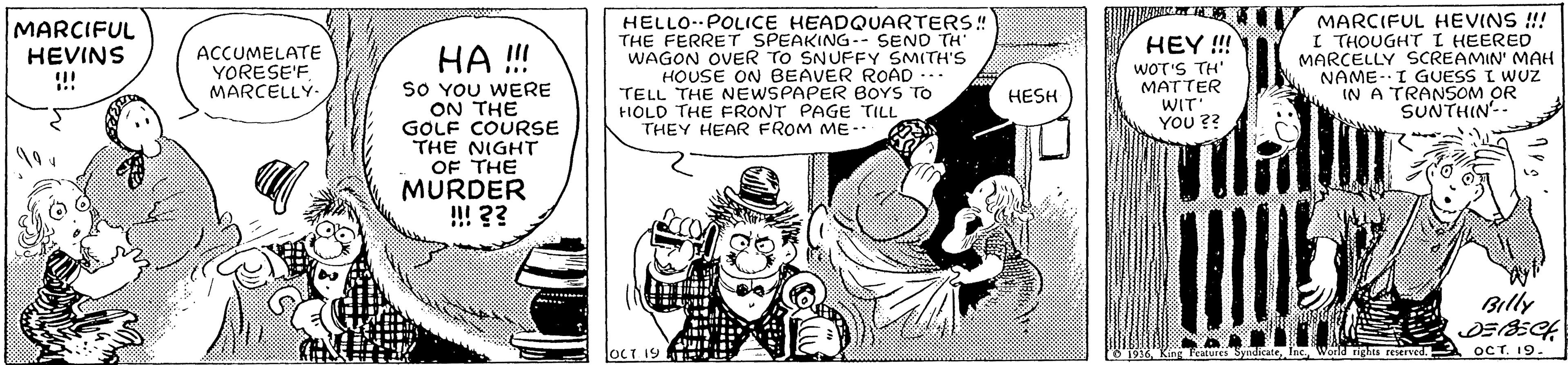 Art OCR: MARCIFUL HEVINS !! HELLO- POLICE HEADQUARTERS! THE FERRET SPEAKING-- SEND TH WAGON OVER TO SNUFFY SMITH'S HOUSE ON BEAVER ROAD TELL THE NEWSPAPER BOYS TO HOLD THE FRONT PAGE TILL THEY HEAR FROM ME-. MARCIFUL HEVINS !! I THOUGHT I HEERED MARCELLY SCREAMIN' MAH NAME-I GUESS I WUZ IN A TRANSOM OR SUNTHIN- HEY!! HA !! SO YOU WERE ON THE GOLF COURSE THE NIGHT ACCUMELATE YORESE'FMARCELLY WOT'S TH' MATTER WIT YOU ? HESH OF THE MURDER !! ?? Billy JOCT 19 HEHH OCT. 19. ld righs reierved. MARCIFUL HEVINS !! HELLO- POLICE HEADQUARTERS! THE FERRET SPEAKING-- SEND TH WAGON OVER TO SNUFFY SMITH'S HOUSE ON BEAVER ROAD TELL THE NEWSPAPER BOYS TO HOLD THE FRONT PAGE TILL THEY HEAR FROM ME-. MARCIFUL HEVINS !! I THOUGHT I HEERED MARCELLY SCREAMIN' MAH NAME-I GUESS I WUZ IN A TRANSOM OR SUNTHIN- HEY!! HA !! SO YOU WERE ON THE GOLF COURSE THE NIGHT ACCUMELATE YORESE'FMARCELLY WOT'S TH' MATTER WIT YOU ? HESH OF THE MURDER !! ?? Billy JOCT 19 HEHH OCT. 19. ld righs reierved.