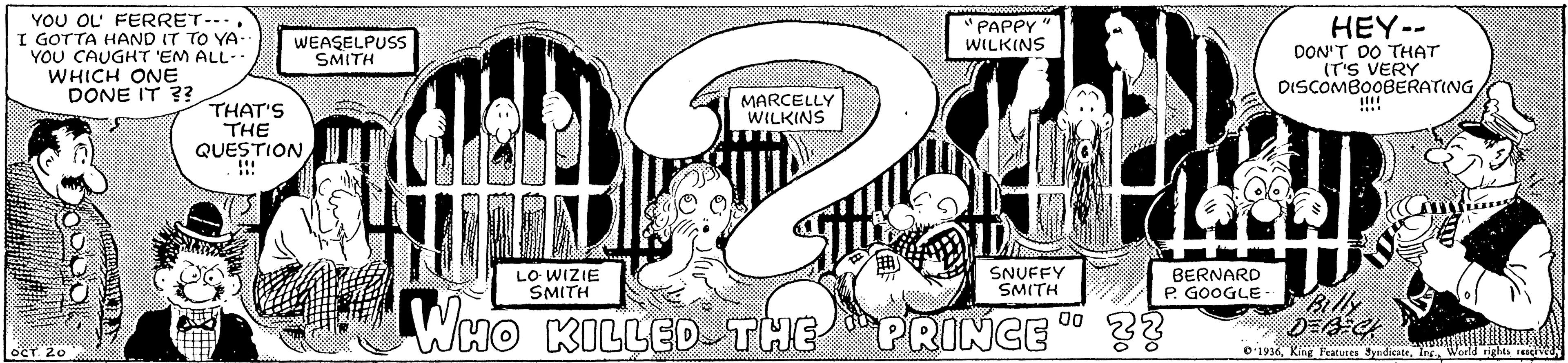 Style OCR: YOU OL' FERRET--.. I GOTTA HAND IT TO YA- YOU CAUGHT 'EM ALL- WHICH ONE DONE IT ?? HEY-- DON'T DO THAT IT'S VERY DISCOMBOOBERATING!!!! "PAPPY WILKINS WEASELPUSS SMITH MARCELLY WILKINS THAT'S THE QUESTION !! LO WIZIE SMITH SNUFFY SMITH BERNARD P. GOOGLE Billy WHO KILLED THE PRINCE 00 O 1936Ing World rights YOU OL' FERRET--.. I GOTTA HAND IT TO YA- YOU CAUGHT 'EM ALL- WHICH ONE DONE IT ?? HEY-- DON'T DO THAT IT'S VERY DISCOMBOOBERATING!!!! "PAPPY WILKINS WEASELPUSS SMITH MARCELLY WILKINS THAT'S THE QUESTION !! LO WIZIE SMITH SNUFFY SMITH BERNARD P. GOOGLE Billy WHO KILLED THE PRINCE 00 O 1936King Fratutes JyadicateIng World rights