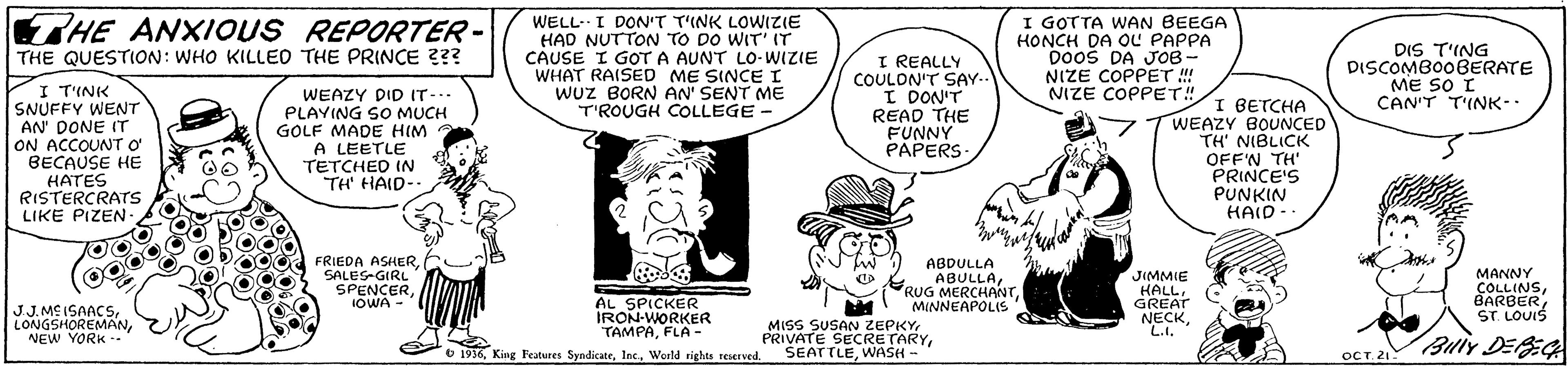 Font OCR: WELL- I DON'T T'INK LOWIZIE HAD NUTTON TO DO WIT' IT CAUSE I GOT A AUNT LO-WIZIE WHAT RAISED ME SINCE I Wuz BORN AN' SENT ME T'ROUGH COLLEGE I GOTTA WAN BEEGA HONCH DA OL PAPPA DooS DA JOB- NIZE COPPET!! NIZE COPPET! HE ANXIOUS REPORTER - DIS T'ING DISCOMBO0BERATE ME SO I CAN'T T'INK-- THE QUESTION: WHO KILLEO THE PRINCE 2?? I T'INK SNUFFY WENT AN' DONE IT ON ACCOUNT O BECAUSE HE HATES RISTERCRATS LIKE PIZEN WEAZY DID IT-.. PLAVING SO MUCH GOLF MADE HIM A LEETLE TETCHED IN "TH' HAID-. I REALLY COULON'T SAY. I DON'T READ THE FUNNY PAPERS I BETCHA WEAZY BOUNCED TH' NIBLICK OFF'N TH' PRINCE'S PUNKIN HAID - FRIEDA ASHERSALES-GIRL SPENCERABDULLA ABULLARUG MERCHANT MINNEAPOLIS MANNY COLLINSST. LOUIS JIMMIE HALLGREAT AL SPICKER IRON-WORKER TAMPAFLA - IOWA - J.J. ME ISAACSNEW YORK -. NECKWASH L.1. L.I. Buiy DEBEG 6 1916 King l'eatures SyndicateWorld rights reserved. OCT. 21 WELL- I DON'T T'INK LOWIZIE HAD NUTTON TO DO WIT' IT CAUSE I GOT A AUNT LO-WIZIE WHAT RAISED ME SINCE I Wuz BORN AN' SENT ME T'ROUGH COLLEGE I GOTTA WAN BEEGA HONCH DA OL PAPPA DooS DA JOB- NIZE COPPET!! NIZE COPPET! HE ANXIOUS REPORTER - DIS T'ING DISCOMBO0BERATE ME SO I CAN'T T'INK-- THE QUESTION: WHO KILLEO THE PRINCE 2?? I T'INK SNUFFY WENT AN' DONE IT ON ACCOUNT O BECAUSE HE HATES RISTERCRATS LIKE PIZEN WEAZY DID IT-.. PLAVING SO MUCH GOLF MADE HIM A LEETLE TETCHED IN "TH' HAID-. I REALLY COULON'T SAY. I DON'T READ THE FUNNY PAPERS I BETCHA WEAZY BOUNCED TH' NIBLICK OFF'N TH' PRINCE'S PUNKIN HAID - FRIEDA ASHERSALES-GIRL SPENCERABDULLA ABULLARUG MERCHANT MINNEAPOLIS MANNY COLLINSST. LOUIS JIMMIE HALLGREAT AL SPICKER IRON-WORKER TAMPAFLA - IOWA - J.J. ME ISAACSNEW YORK -. NECKMISS SUSAN ZEPKYPRIVATE SECRETARYWASH L.1. L.I. Buiy DEBEG 6 1916 King l'eatures SyndicateWorld rights reserved. OCT. 21