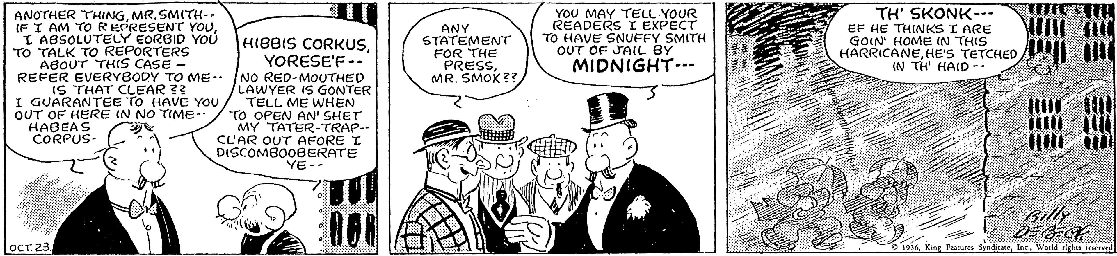 Monochrome OCR: YOU MAY TELL YOUR READERS I EXPECT TO HAVE SNUFFY SMITH OUT OF JAIL BY MIDNIGHT--- TH' SKONK-- EF HE THINKS I ARE GOIN HOME (N THIS HARRICANEHE'S TETCHED (N TH' HAID ANOTHER THINGSMITH-- IF I AM TO REPRESENT YOUANY STATEMENT FOR THE PRESSMR. SMOK?? "I ABSOLUTELY EORBID YOU TO TALK TO REPORTERS HIBBIS CORKUSYORESE'F -- ABOUT THIS CASE - REFER EVERYBODY TO ME- NO RED-MOUTHED IS THAT CLEAR ?? I GUARANTEE TO HAVE YOU OUT OF HERE IN NO TIME- HABEAS CORPUS- LAWYER IS GONTER TELL ME WHEN TO OPEN AN' SHET MY TATER-TRAP-- CL'AR OUT AFORE I DISCOMBOOBERATE YE-- Gilly OCr 23 0 1936World rirhts reserved YOU MAY TELL YOUR READERS I EXPECT TO HAVE SNUFFY SMITH OUT OF JAIL BY MIDNIGHT--- TH' SKONK-- EF HE THINKS I ARE GOIN HOME (N THIS HARRICANEHE'S TETCHED (N TH' HAID ANOTHER THINGSMITH-- IF I AM TO REPRESENT YOUANY STATEMENT FOR THE PRESSMR. SMOK?? "I ABSOLUTELY EORBID YOU TO TALK TO REPORTERS HIBBIS CORKUSYORESE'F -- ABOUT THIS CASE - REFER EVERYBODY TO ME- NO RED-MOUTHED IS THAT CLEAR ?? I GUARANTEE TO HAVE YOU OUT OF HERE IN NO TIME- HABEAS CORPUS- LAWYER IS GONTER TELL ME WHEN TO OPEN AN' SHET MY TATER-TRAP-- CL'AR OUT AFORE I DISCOMBOOBERATE YE-- Gilly OCr 23 0 1936King Features SyndicateWorld rirhts reserved