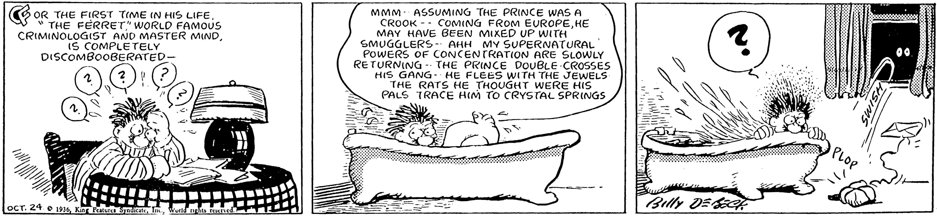 Sharing OCR: OR THE FIRST TIME IN HIS LIFES " THE FÉRRET" WORLD FAMOUS CRIMINOLOGIST AND MASTER MINDIS COMPLETELY DISCOMBOOBERATED- MMM- ASSUMING THE PRINCE WAS A CROOK -- COMING FROM EUROPEHE MAY HAVE BEEN MIXED UP WITH SMUGGLERS- AHH MY SUPERNATURAL POWERS OF CONCENTRATION ARE SLOWLY RETURNING - THE PRINCE DOUBLE CROSSES HIS GANG- HE FLEES WITH THE JEWELS THE RATS HE THOUGHT WERE HIS PALS TRACE HIM TO CRYSTAL SPRINGS Billy DE ocT. 24. e 1916OR THE FIRST TIME IN HIS LIFES " THE FÉRRET" WORLD FAMOUS CRIMINOLOGIST AND MASTER MINDIS COMPLETELY DISCOMBOOBERATED- MMM- ASSUMING THE PRINCE WAS A CROOK -- COMING FROM EUROPEHE MAY HAVE BEEN MIXED UP WITH SMUGGLERS- AHH MY SUPERNATURAL POWERS OF CONCENTRATION ARE SLOWLY RETURNING - THE PRINCE DOUBLE CROSSES HIS GANG- HE FLEES WITH THE JEWELS THE RATS HE THOUGHT WERE HIS PALS TRACE HIM TO CRYSTAL SPRINGS Billy DE ocT. 24. e 1916