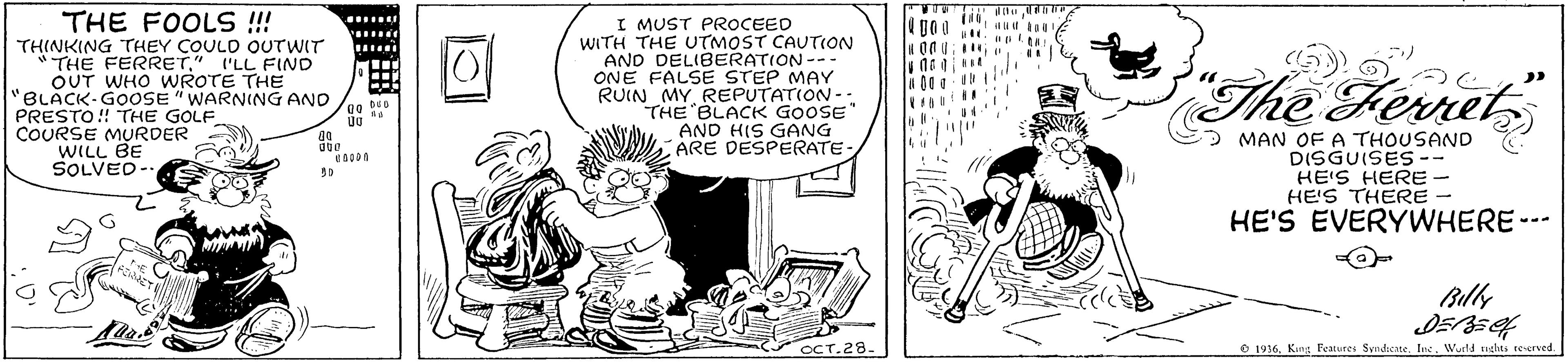 Conversation OCR: THE FOOLS !!! THINKING THEY COULD OUTWIT "THE FERRET" I'LL FIND OUT WHO WROTE THE "BLACK-GOOSE " WARNING ANO PRESTO!! THE GOLF COURSE MURDER WILL BE SOLVED- I MUST PROCEED WITH THE UTMOST CAUTION AND DELIBERATION--- ONE FALSE STEP MAY RUIN MYREPUTATION --: THE BLACK GOOSE" AND HIS GANG ARE DESPERATE ...... The Fernet > MAN OFA THOUSAND DISGUISES-- HE'S HERE - HE'S THERE HE'S EVERYWHERE--- CT.28- O 1916Kung Features Syndieate. Ine. Wurld mghts reverved. THE FOOLS !!! THINKING THEY COULD OUTWIT "THE FERRET" I'LL FIND OUT WHO WROTE THE "BLACK-GOOSE " WARNING ANO PRESTO!! THE GOLF COURSE MURDER WILL BE SOLVED- I MUST PROCEED WITH THE UTMOST CAUTION AND DELIBERATION--- ONE FALSE STEP MAY RUIN MYREPUTATION --: THE BLACK GOOSE" AND HIS GANG ARE DESPERATE ...... The Fernet > MAN OFA THOUSAND DISGUISES-- HE'S HERE - HE'S THERE HE'S EVERYWHERE--- CT.28- O 1916Kung Features Syndieate. Ine. Wurld mghts reverved.