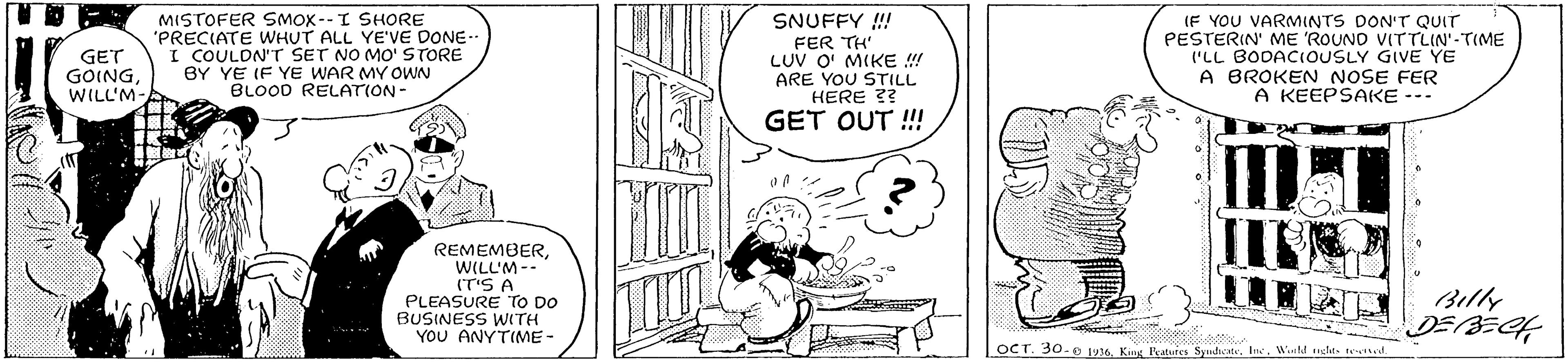 Gesture OCR: MISTOFER SMOX--I SHORE 'PRECIATE WHUT ALL YE'VE DONE- I COULDN'T SET NO MO' STORE BY YE IF YE WAR MY OWN BLOOD RELATION- SNUFFY !! FER TH' LUV O' MIKE ! ARE YOU STILL HERE 3? GET OUT !! (F YOU VARMINTS DON'T QUIT PESTERIN' ME 'ROUND VITTLIN'-TIME 'LL BODACIOUSLY GIVE YE A BROKEN NOSE FER A KEEPSAKE --- GET GOINGWILL'M- REMEMBERWILL'M-- (T'S A PLEASURE TO DO BUSINESS WITH YOU ANYTIME - Billy DEBECH OCT. 30.O 1936Wtd echt. tettd. MISTOFER SMOX--I SHORE 'PRECIATE WHUT ALL YE'VE DONE- I COULDN'T SET NO MO' STORE BY YE IF YE WAR MY OWN BLOOD RELATION- SNUFFY !! FER TH' LUV O' MIKE ! ARE YOU STILL HERE 3? GET OUT !! (F YOU VARMINTS DON'T QUIT PESTERIN' ME 'ROUND VITTLIN'-TIME 'LL BODACIOUSLY GIVE YE A BROKEN NOSE FER A KEEPSAKE --- GET GOINGWILL'M- REMEMBERWILL'M-- (T'S A PLEASURE TO DO BUSINESS WITH YOU ANYTIME - Billy DEBECH OCT. 30.O 1936King Peatures SpudicateWtd echt. tettd.