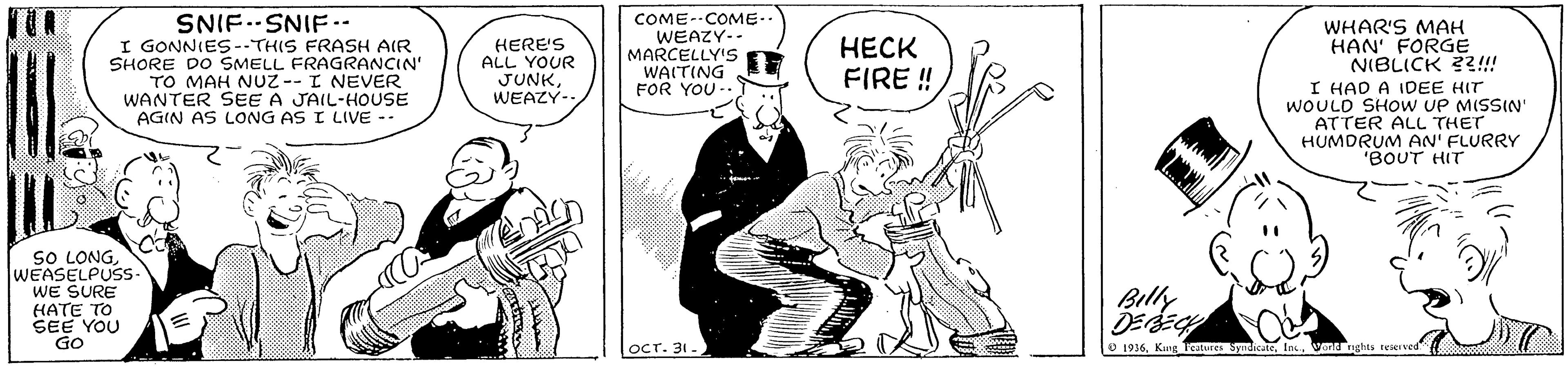 Drawing OCR: SNIF.SNIF- I GONNIES--THIS FRASH AIR SHORE DO SMELL FRAGRANCIN' TO MAH NUZ--I NEVER WANTER SEE A JAIL-HOUSE AGIN AS LONG AS I LIVE -- COME--COME.. WEAZY-- MARCELLY'S WAITING FOR YOU - WHAR'S MAH HAN' FORGE NIBLICK ??!! I HAD A IDEE HIT WOULD SHOW UP MISSIN' ATTER ALL THET HUMDRUM AN' FLURRY "BOUT HIT HERE'S ALL YOUR JUNKWEAZY- ???? FIRE ! sO LONGWEASELPUSS WE SURE HATE TO SEE YOU GO Billy ???. 31 - 1936Wond SNIF.SNIF- I GONNIES--THIS FRASH AIR SHORE DO SMELL FRAGRANCIN' TO MAH NUZ--I NEVER WANTER SEE A JAIL-HOUSE AGIN AS LONG AS I LIVE -- COME--COME.. WEAZY-- MARCELLY'S WAITING FOR YOU - WHAR'S MAH HAN' FORGE NIBLICK ??!! I HAD A IDEE HIT WOULD SHOW UP MISSIN' ATTER ALL THET HUMDRUM AN' FLURRY "BOUT HIT HERE'S ALL YOUR JUNKWEAZY- ???? FIRE ! sO LONGWEASELPUSS WE SURE HATE TO SEE YOU GO Billy ???. 31 - 1936King catunes Syudicate