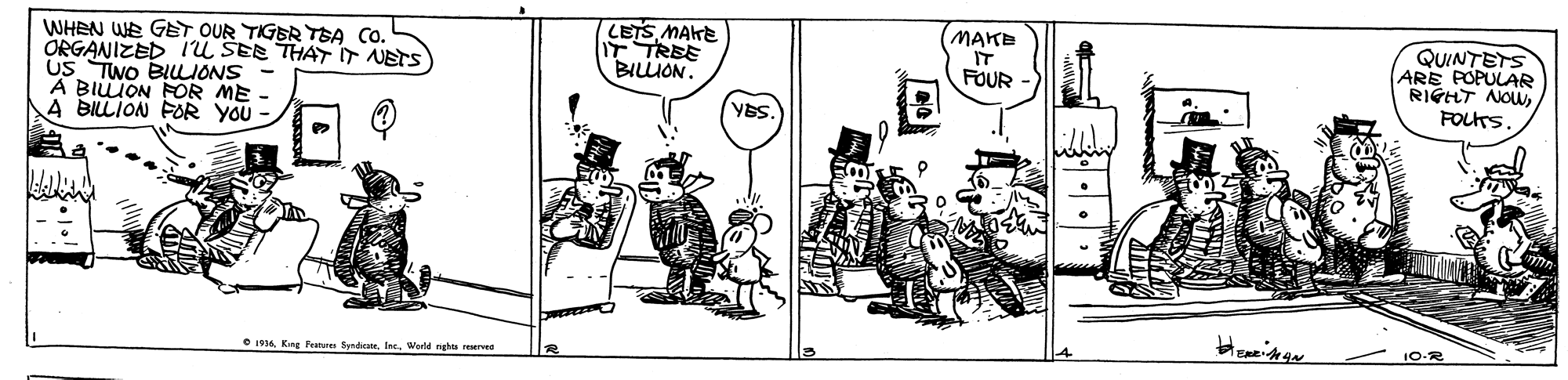 Parallel OCR: WHEN WE GET OUR TIGER TSA CO. ORGANIZED IU SEE THAT NETS US TWO BILLONS A BILION FOR ME A BILLION FOR YOU - LETS MAKE IT TREE MAKE IT FOUR QUINTETS ARE POPULAR RIGHT NOWFOLTS. BILLION. YBS. 10-R e 16 King Features SendicaeWerld ngha rurvee WHEN WE GET OUR TIGER TSA CO. ORGANIZED IU SEE THAT NETS US TWO BILLONS A BILION FOR ME A BILLION FOR YOU - LETS MAKE IT TREE MAKE IT FOUR QUINTETS ARE POPULAR RIGHT NOWFOLTS. BILLION. YBS. 10-R e 16 King Features SendicaeWerld ngha rurvee