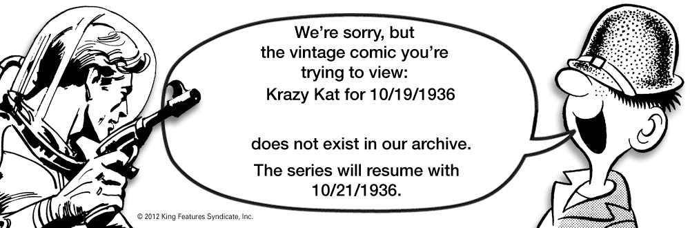 Number OCR: We're sorrybut the vintage comic you're trying to view: Krazy Kat for 10/19/1936 does not exist in our archive. The series will resume with 10/21/1936. © 2012 King Features SyndicateInc. We're sorrybut the vintage comic you're trying to view: Krazy Kat for 10/19/1936 does not exist in our archive. The series will resume with 10/21/1936. © 2012 King Features Syndicate