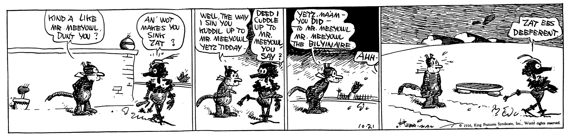 Monochrome OCR: KIND A LIKE MR MBEYOWL. DUNT YOU ? AN' WOT MAKES YOU SINK ZAT ? WELTHE WAy I SIN YOU KUDDIL UP TO CUDDLE UP TO MR. MR. MEEYOWL MEEYOUL THE BILYINAIRE YOU SAY ? YETZ. MAAM - You DID To MR. MEEYOWL MR. MEEYOWL ZAT EES DESFERENT YETZ TIDDAY AHH- 10.21 s1934Inc World ngha reerved KIND A LIKE MR MBEYOWL. DUNT YOU ? AN' WOT MAKES YOU SINK ZAT ? WELTHE WAy I SIN YOU KUDDIL UP TO CUDDLE UP TO MR. MR. MEEYOWL MEEYOUL THE BILYINAIRE YOU SAY ? YETZ. MAAM - You DID To MR. MEEYOWL MR. MEEYOWL ZAT EES DESFERENT YETZ TIDDAY AHH- 10.21 s1934King Feature SyndicateInc World ngha reerved