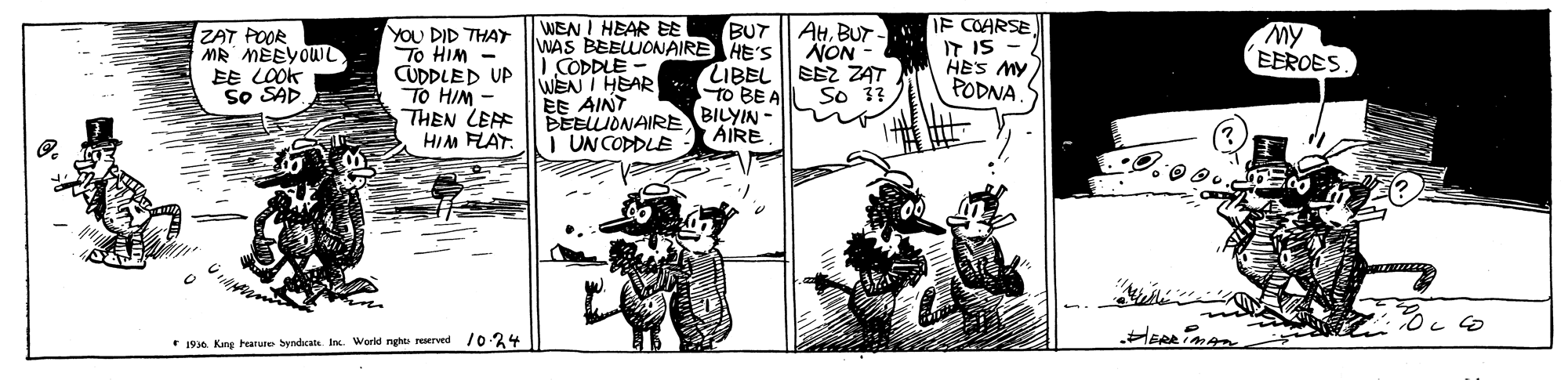 Illustration OCR: AHBUT IF COARSE IT IS - HES MY PODNA WEN I HEAR EE ZAT POOR MR MEEYOWL EE LOOK So SAD YOU DID THAY To HIM CUDDLED UP TO HIM - THEN LEF HIM FLAT. BUT WAS BEBLWONAIRE HE'S NON LIBEL EEZ ZAT So 33 My EEROES I CODDLE WEN I HEAR EE AINT TO BE A BEELLIONAIRE BILYIN AIRE I UN COPPLE * 1936 Kng harue byndicatk In. World nght rrved /024 AHBUT IF COARSE IT IS - HES MY PODNA WEN I HEAR EE ZAT POOR MR MEEYOWL EE LOOK So SAD YOU DID THAY To HIM CUDDLED UP TO HIM - THEN LEF HIM FLAT. BUT WAS BEBLWONAIRE HE'S NON LIBEL EEZ ZAT So 33 My EEROES I CODDLE WEN I HEAR EE AINT TO BE A BEELLIONAIRE BILYIN AIRE I UN COPPLE * 1936 Kng harue byndicatk In. World nght rrved /024