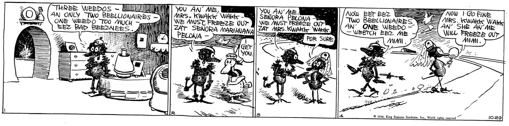 Publication OCR: YOU AN' MEMRS. KWAKK WAkt WE MUST FREEZE OUT ZAT SENORA MARIAUANAZAT MRS.KWAK WArdr. PELONA NOw EET BEZ TWo BEELLIONAIRES AN' ONE WEEDO WEETCH EBZ ME MIMI. NOw I Go FINE MRS. KWAkte WAHK AN' SHE AN' ME WILL FREEZE OUT MIMI. THREE WEEDOS - LUNVLMAUI AN ONLY TWo BEBLLIONAIRES- ONE WEEDO TOO MUCH SEZ BAD BEEZNEES. YOU AN' ME ŠENORA PELONA- WE MUST FREEZE OUT POR SURE GET you1029 • 1934Warld nights reerad YOU AN' MEMRS. KWAKK WAkt WE MUST FREEZE OUT ZAT SENORA MARIAUANAZAT MRS.KWAK WArdr. PELONA NOw EET BEZ TWo BEELLIONAIRES AN' ONE WEEDO WEETCH EBZ ME MIMI. NOw I Go FINE MRS. KWAkte WAHK AN' SHE AN' ME WILL FREEZE OUT MIMI. THREE WEEDOS - LUNVLMAUI AN ONLY TWo BEBLLIONAIRES- ONE WEEDO TOO MUCH SEZ BAD BEEZNEES. YOU AN' ME ŠENORA PELONA- WE MUST FREEZE OUT POR SURE GET you1029 • 1934King Fentures Syndote. IseWarld nights reerad
