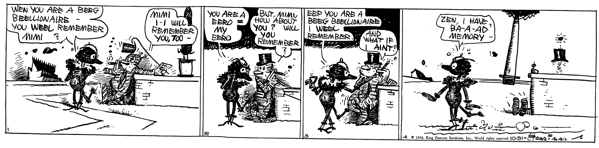Illustration OCR: WEN YOU ARE A BEEG BEELLIONAIRE YOu WEEL REMEMBER MIMI MIMI 1-1 WILL REMEMBER) YOUTO0 BUTMIMU I EEP YOU ARE A HOW ABOUT YOU ? WILL|li WESL YOU REMEMBER AINT y?? ARE ? EERO = BEEG BEELLIDNAIRE AND WHAT IF ZENI HAVE. BA-A-AD MEMORY REMEMBER. EERO O 1916. King Feures SmdianeIne. Wadd rigtes served 1031-TeA AA WEN YOU ARE A BEEG BEELLIONAIRE YOu WEEL REMEMBER MIMI MIMI 1-1 WILL REMEMBER) YOUTO0 BUTMIMU I EEP YOU ARE A HOW ABOUT YOU ? WILL|li WESL YOU REMEMBER AINT y?? ARE ? EERO = BEEG BEELLIDNAIRE AND WHAT IF ZENI HAVE. BA-A-AD MEMORY REMEMBER. EERO O 1916. King Feures SmdianeIne. Wadd rigtes served 1031-TeA AA