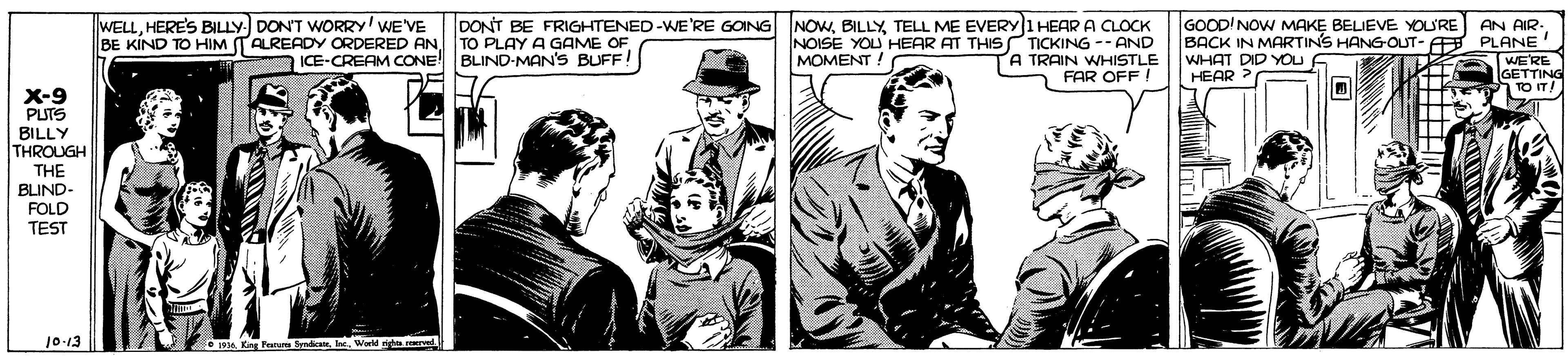 Comic book OCR: WELLHERE'S BILLY. DONT WORRY' WE'VE BE KIND TO HIM TAREADY ORDERED AN TO PLAY A GAME OF DONT BE FRIGHTENED-WE'RE GOING NOWTELL ME EVERY 1 HEAR A CLOCK NOISE YOU HEAR AT THIS TICKING -- AND TRAIN WHISTLE FAR OFF ! GOOD'NOW MAKE BELIEVE YOU'RE BACK IN MARTINS HANG-OUT- A PLANE WHAT DID YOu p HEAR AN AIR- ICE-CREAM CONE BLIND-MAN'S BUFF! MOMENT ! WE'RE X-9 PUTS BILLY THROUGH THE BLIND- FOLD TEST 10-13 Festu destWerld rid.rervet WELLHERE'S BILLY. DONT WORRY' WE'VE BE KIND TO HIM TAREADY ORDERED AN TO PLAY A GAME OF DONT BE FRIGHTENED-WE'RE GOING NOWTELL ME EVERY 1 HEAR A CLOCK NOISE YOU HEAR AT THIS TICKING -- AND TRAIN WHISTLE FAR OFF ! GOOD'NOW MAKE BELIEVE YOU'RE BACK IN MARTINS HANG-OUT- A PLANE WHAT DID YOu p HEAR AN AIR- ICE-CREAM CONE BLIND-MAN'S BUFF! MOMENT ! WE'RE X-9 PUTS BILLY THROUGH THE BLIND- FOLD TEST 10-13 Festu destWerld rid.rervet