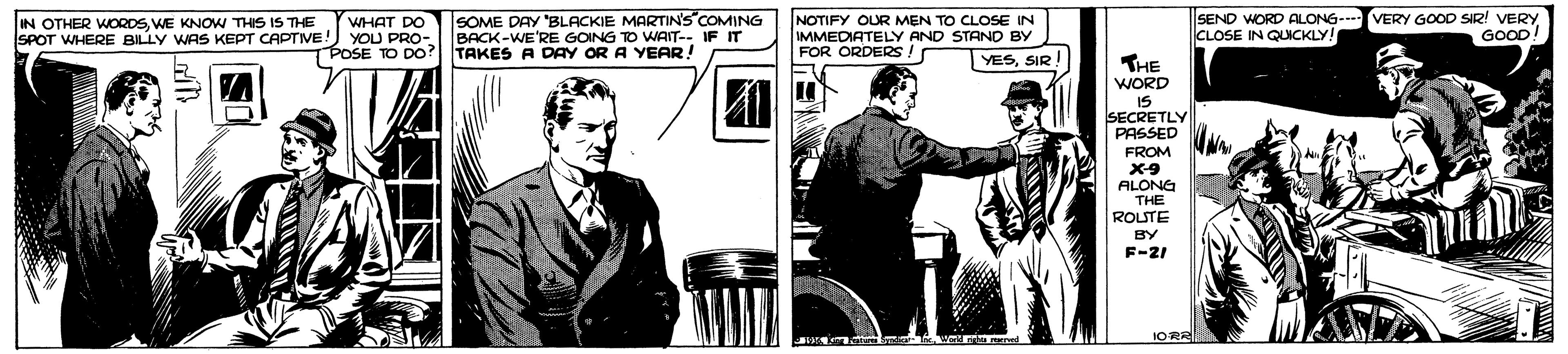 Conversation OCR: SOME DAY "BLACKIE MARTIN'S COMING BACK-WE'RE GOING TO WAIT-- IF IT |SEND WORD ALONG- CLOSE IN QUICKLY! VERY GOOD SIR! VERY GOOD! NOTIFY OUR MEN TO CLOSE IN IN OTHER WORDSWE KNOW THIS IS THE SPOT WHERE BILLY WAS KEPT CAPTIVE WHAT DO YOU PRO- BOSE TO DO? TAKES A DAY OR A YEAR! IMMEDIATELY AND STAND BY FOR ORDERS ! YESSIR THE WORD IS SECRETLY PASSED FROM ALONG THE ROUTE BY F-21 1OR SOME DAY "BLACKIE MARTIN'S COMING BACK-WE'RE GOING TO WAIT-- IF IT |SEND WORD ALONG- CLOSE IN QUICKLY! VERY GOOD SIR! VERY GOOD! NOTIFY OUR MEN TO CLOSE IN IN OTHER WORDSWE KNOW THIS IS THE SPOT WHERE BILLY WAS KEPT CAPTIVE WHAT DO YOU PRO- BOSE TO DO? TAKES A DAY OR A YEAR! IMMEDIATELY AND STAND BY FOR ORDERS ! YESSIR THE WORD IS SECRETLY PASSED FROM ALONG THE ROUTE BY F-21 1OR