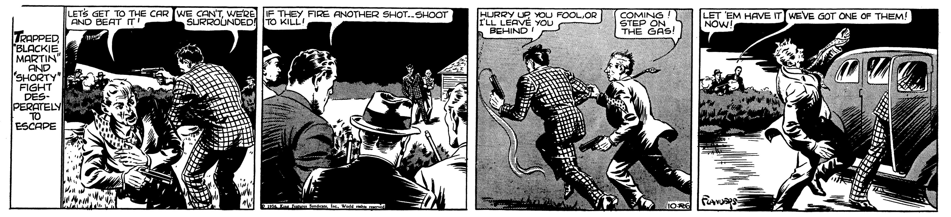 Comics OCR: LETS GET TO THE CAR WE CAN'TWERE AND BEAT IT' HURRY UP OU FOOL.OR IF THEY FIRE ANOTHER SHOT.SHOOT TO KILL! FLL LEAVÉ YOU BEHIND COMING ! STEP ON THE Re! LET EM HAVE IT WEVE GOT ONE OF THEM! NOW SURROUNDED! TRAPPED BLACKIE MARTIN" AND SHORTY" FIGHT DES- PERATELY TO ESCAPE LETS GET TO THE CAR WE CAN'TWERE AND BEAT IT' HURRY UP OU FOOL.OR IF THEY FIRE ANOTHER SHOT.SHOOT TO KILL! FLL LEAVÉ YOU BEHIND COMING ! STEP ON THE Re! LET EM HAVE IT WEVE GOT ONE OF THEM! NOW SURROUNDED! TRAPPED BLACKIE MARTIN" AND SHORTY" FIGHT DES- PERATELY TO ESCAPE
