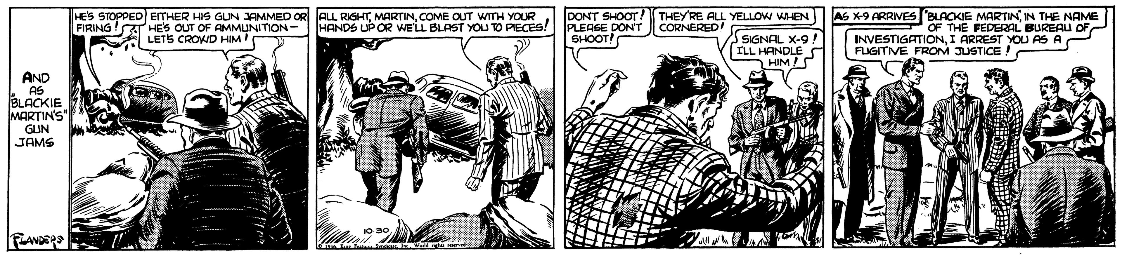 Illustration OCR: DONT SHOOT! PLEASE DONT SHOOT! AS X-9 ARRIVES "BLACKIE MARTININ THE NAME OF INVESTIGATIONI ARREST YOU AS A FLUGITVE FROM JUSTICE HE'S STOPPED EITHER HIS GUN JAMMED OR ALL RIGHTCOME OUT WITH YOUR HANDS UP OR WE'LL BLAST YOU TO PIECES! THEYRE ALL YELLOW WHEN SIGNAL X-9! ILL HANDLE HIM!S FIRING!T HES OUT OF AMMUNITION- LETS CROWD HIM' CORNERED! FEDERAL BUREAU OF AND AS BLACKIE MARTIN'S" GUN JAMS PRANDERS DONT SHOOT! PLEASE DONT SHOOT! AS X-9 ARRIVES "BLACKIE MARTININ THE NAME OF INVESTIGATIONI ARREST YOU AS A FLUGITVE FROM JUSTICE HE'S STOPPED EITHER HIS GUN JAMMED OR ALL RIGHTCOME OUT WITH YOUR HANDS UP OR WE'LL BLAST YOU TO PIECES! THEYRE ALL YELLOW WHEN SIGNAL X-9! ILL HANDLE HIM!S FIRING!T HES OUT OF AMMUNITION- LETS CROWD HIM' CORNERED! FEDERAL BUREAU OF AND AS BLACKIE MARTIN'S" GUN JAMS PRANDERS